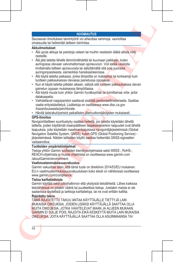 HUOMAUTUSSeuraavan ilmoituksen laiminlyönti voi aiheuttaa vammoja, vaurioittaaomaisuutta tai heikentää laitteen toimintaa.Akkuilmoitukset• Älä upota akkuja tai paristoja veteen tai muihin nesteisiin äläkä altista niitänesteille.• Älä jätä laitetta lähelle lämmönlähdettä tai kuumaan paikkaan, kutenauringossa olevaan valvomattomaan ajoneuvoon. Voit estää vaurioitairrottamalla laitteen ajoneuvosta tai säilyttämällä sitä pois suorastaauringonpaisteesta, esimerkiksi hansikaslokerossa.•Älä käytä laitetta paikassa, jonka lämpötila on matalampi tai korkeampi kuintuotteen pakkauksessa olevassa painetussa oppaassa.• Kun et käytä laitetta pitkään aikaan, säilytä sitä tuotteen pakkauksessa olevanpainetun oppaan mukaisessa lämpötilassa.• Älä käytä muuta kuin yhtiön Garmin hyväksymää tai toimittamaa virta- ja/taidatakaapelia.• Vaihdettavat nappiparistot saattavat sisältää perkloraattimateriaalia. Saattaavaatia erityiskäsittelyä. Lisätietoja on osoitteessa www.dtsc.ca.gov/hazardouswaste/perchlorate.• Hävitä laite/akut/paristot paikallisten jätehuoltomääräysten mukaisesti.GPS-ilmoitusNavigointilaitteen suorituskyky saattaa heiketä, jos laitetta käytetään lähellälaitteita, joiden käyttämät maanpäällisen laajakaistaverkon taajuudet ovat lähellätaajuuksia, joita käytetään maailmanlaajuisissa navigointijärjestelmissä (GlobalNavigation Satellite System, GNSS), kuten GPS (Global Positioning Service) -järjestelmässä. Näiden laitteiden käyttö saattaa heikentää GNSS-signaalienvastaanottoa.Tuotteiden ympäristöohjelmatTietoja yhtiön Garmin tuotteiden kierrätysohjelmasta sekä WEEE-, RoHS-,REACH-ohjelmista ja muista ohjelmista on osoitteessa www.garmin.com/aboutGarmin/environment.VaatimustenmukaisuusvakuutusGarmin vakuuttaa täten, että tämä tuote on direktiivin 2014/53/EU mukainen.EU:n vaatimustenmukaisuusvakuutuksen koko teksti on nähtävissä osoitteessa www.garmin.com/compliance.Tietoa karttatiedoistaGarmin käyttää sekä julkishallinnon että yksityisiä tietolähteitä. Lähes kaikissatietolähteissä on joitakin vääriä tai puutteellisia tietoja. Joistakin maista ei olesaatavissa täydellisiä ja tarkkoja karttatietoja, tai ne ovat erittäin kalliita.Rajoitettu takuuTÄMÄ RAJOITETTU TAKUU ANTAA KÄYTTÄJÄLLE TIETTYJÄ LAINMUKAISIA OIKEUKSIA, JOIDEN LISÄKSI KÄYTTÄJÄLLÄ SAATTAA OLLAMUITA OIKEUKSIA, JOTKA VAIHTELEVAT MAAN JA ALUEEN MUKAAN.GARMIN EI SULJE POIS, RAJOITA EIKÄ KESKEYTÄ MUITA LAIN MUKAISIAOIKEUKSIA, JOITA KÄYTTÄJÄLLÄ SAATTAA OLLA ASUINMAANSA TAI48CONFIDENTIAL