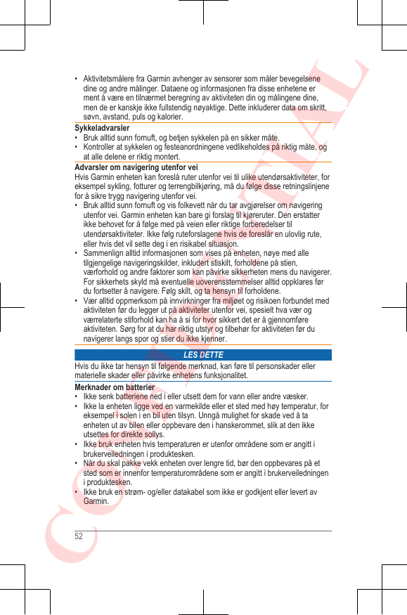 • Aktivitetsmålere fra Garmin avhenger av sensorer som måler bevegelsenedine og andre målinger. Dataene og informasjonen fra disse enhetene erment å være en tilnærmet beregning av aktiviteten din og målingene dine,men de er kanskje ikke fullstendig nøyaktige. Dette inkluderer data om skritt,søvn, avstand, puls og kalorier.Sykkeladvarsler• Bruk alltid sunn fornuft, og betjen sykkelen på en sikker måte.• Kontroller at sykkelen og festeanordningene vedlikeholdes på riktig måte, ogat alle delene er riktig montert.Advarsler om navigering utenfor veiHvis Garmin enheten kan foreslå ruter utenfor vei til ulike utendørsaktiviteter, foreksempel sykling, fotturer og terrengbilkjøring, må du følge disse retningslinjenefor å sikre trygg navigering utenfor vei.• Bruk alltid sunn fornuft og vis folkevett når du tar avgjørelser om navigeringutenfor vei. Garmin enheten kan bare gi forslag til kjøreruter. Den erstatterikke behovet for å følge med på veien eller riktige forberedelser tilutendørsaktiviteter. Ikke følg ruteforslagene hvis de foreslår en ulovlig rute,eller hvis det vil sette deg i en risikabel situasjon.• Sammenlign alltid informasjonen som vises på enheten, nøye med alletilgjengelige navigeringskilder, inkludert stiskilt, forholdene på stien,værforhold og andre faktorer som kan påvirke sikkerheten mens du navigerer.For sikkerhets skyld må eventuelle uoverensstemmelser alltid oppklares førdu fortsetter å navigere. Følg skilt, og ta hensyn til forholdene.• Vær alltid oppmerksom på innvirkninger fra miljøet og risikoen forbundet medaktiviteten før du legger ut på aktiviteter utenfor vei, spesielt hva vær ogværrelaterte stiforhold kan ha å si for hvor sikkert det er å gjennomføreaktiviteten. Sørg for at du har riktig utstyr og tilbehør for aktiviteten før dunavigerer langs spor og stier du ikke kjenner.LES DETTEHvis du ikke tar hensyn til følgende merknad, kan føre til personskader ellermaterielle skader eller påvirke enhetens funksjonalitet.Merknader om batterier• Ikke senk batteriene ned i eller utsett dem for vann eller andre væsker.• Ikke la enheten ligge ved en varmekilde eller et sted med høy temperatur, foreksempel i solen i en bil uten tilsyn. Unngå mulighet for skade ved å taenheten ut av bilen eller oppbevare den i hanskerommet, slik at den ikkeutsettes for direkte sollys.•Ikke bruk enheten hvis temperaturen er utenfor områdene som er angitt ibrukerveiledningen i produktesken.• Når du skal pakke vekk enheten over lengre tid, bør den oppbevares på etsted som er innenfor temperaturområdene som er angitt i brukerveiledningeni produktesken.• Ikke bruk en strøm- og/eller datakabel som ikke er godkjent eller levert avGarmin.52CONFIDENTIAL
