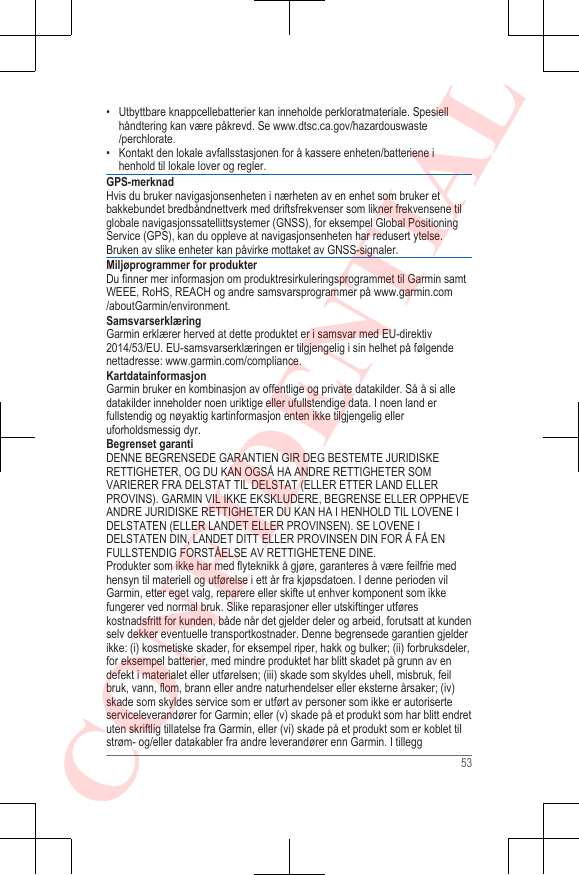 • Utbyttbare knappcellebatterier kan inneholde perkloratmateriale. Spesiellhåndtering kan være påkrevd. Se www.dtsc.ca.gov/hazardouswaste/perchlorate.• Kontakt den lokale avfallsstasjonen for å kassere enheten/batteriene ihenhold til lokale lover og regler.GPS-merknadHvis du bruker navigasjonsenheten i nærheten av en enhet som bruker etbakkebundet bredbåndnettverk med driftsfrekvenser som likner frekvensene tilglobale navigasjonssatellittsystemer (GNSS), for eksempel Global PositioningService (GPS), kan du oppleve at navigasjonsenheten har redusert ytelse.Bruken av slike enheter kan påvirke mottaket av GNSS-signaler.Miljøprogrammer for produkterDu finner mer informasjon om produktresirkuleringsprogrammet til Garmin samtWEEE, RoHS, REACH og andre samsvarsprogrammer på www.garmin.com/aboutGarmin/environment.SamsvarserklæringGarmin erklærer herved at dette produktet er i samsvar med EU-direktiv2014/53/EU. EU-samsvarserklæringen er tilgjengelig i sin helhet på følgendenettadresse: www.garmin.com/compliance.KartdatainformasjonGarmin bruker en kombinasjon av offentlige og private datakilder. Så å si alledatakilder inneholder noen uriktige eller ufullstendige data. I noen land erfullstendig og nøyaktig kartinformasjon enten ikke tilgjengelig elleruforholdsmessig dyr.Begrenset garantiDENNE BEGRENSEDE GARANTIEN GIR DEG BESTEMTE JURIDISKERETTIGHETER, OG DU KAN OGSÅ HA ANDRE RETTIGHETER SOMVARIERER FRA DELSTAT TIL DELSTAT (ELLER ETTER LAND ELLERPROVINS). GARMIN VIL IKKE EKSKLUDERE, BEGRENSE ELLER OPPHEVEANDRE JURIDISKE RETTIGHETER DU KAN HA I HENHOLD TIL LOVENE IDELSTATEN (ELLER LANDET ELLER PROVINSEN). SE LOVENE IDELSTATEN DIN, LANDET DITT ELLER PROVINSEN DIN FOR Å FÅ ENFULLSTENDIG FORSTÅELSE AV RETTIGHETENE DINE.Produkter som ikke har med flyteknikk å gjøre, garanteres å være feilfrie medhensyn til materiell og utførelse i ett år fra kjøpsdatoen. I denne perioden vilGarmin, etter eget valg, reparere eller skifte ut enhver komponent som ikkefungerer ved normal bruk. Slike reparasjoner eller utskiftinger utføreskostnadsfritt for kunden, både når det gjelder deler og arbeid, forutsatt at kundenselv dekker eventuelle transportkostnader. Denne begrensede garantien gjelderikke: (i) kosmetiske skader, for eksempel riper, hakk og bulker; (ii) forbruksdeler,for eksempel batterier, med mindre produktet har blitt skadet på grunn av endefekt i materialet eller utførelsen; (iii) skade som skyldes uhell, misbruk, feilbruk, vann, flom, brann eller andre naturhendelser eller eksterne årsaker; (iv)skade som skyldes service som er utført av personer som ikke er autoriserteserviceleverandører for Garmin; eller (v) skade på et produkt som har blitt endretuten skriftlig tillatelse fra Garmin, eller (vi) skade på et produkt som er koblet tilstrøm- og/eller datakabler fra andre leverandører enn Garmin. I tillegg53CONFIDENTIAL