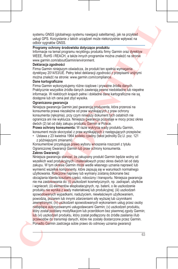 systemu GNSS (globalnego systemu nawigacji satelitarnej), jak na przykładusługi GPS. Korzystanie z takich urządzeń może niekorzystnie wpływać naodbiór sygnałów GNSS.Programy ochrony środowiska dotyczące produktuInformacje na temat programu recyklingu produktu firmy Garmin oraz dyrektywWEEE, RoHS i REACH, a także innych programów można znaleźć na stronie www.garmin.com/aboutGarmin/environment.Deklaracja zgodnościFirma Garmin niniejszym oświadcza, że produkt ten spełnia wymaganiadyrektywy 2014/53/UE. Pełny tekst deklaracji zgodności z przepisami unijnymimożna znaleźć na stronie: www.garmin.com/compliance.Dane kartograficzneFirma Garmin wykorzystujemy różne rządowe i prywatne źródła danych.Praktycznie wszystkie źródła danych zawierają pewne niedokładne lub niepełneinformacje. W niektórych krajach pełne i dokładne dane kartograficzne nie sądostępne lub ich cena jest zbyt wysoka.Ograniczona gwarancjaNiniejsza gwarancja Garmin jest gwarancją producenta, która przenosi nakonsumenta prawa niezależne od praw wynikających z praw ochronykonsumenta (rękojmia), przy czym niniejszy dokument tych ostatnich nieogranicza ani nie wyklucza. Niniejsza gwarancja pozostaje w mocy przez okresdwóch (2) lat od daty zakupu produktu Garmin w Polsce.Prawa ochrony konsumenta: W razie wykrycia wady produktu Garmin,konsument może skorzystać z praw wynikających z następujących przepisów:• Ustawa z 23 kwietnia 1964 kodeks cywilny (tekst jednolity Dz.U. poz. 121z późniejszymi zmianami)Konsumentowi przysługuje prawo wyboru wnoszenia roszczeń z tytułuOgraniczonej Gwarancji Garmin lub praw ochrony konsumenta.Zakres Gwarancji:Niniejsza gwarancja stanowi, że zakupiony produkt Garmin będzie wolny odwszelkich wad produkcyjnych i materiałowych przez okres dwóch lat od datyzakupu. W tym okresie Garmin może wedle własnego uznania naprawić lubwymienić wszelkie komponenty, które zepsują się w warunkach normalnegoużytkowania. Rzeczone naprawy lub wymiany zostaną dokonane bezobciążania klienta kosztami części, robocizny i transportu. Niniejsza gwarancjanie ma zastosowania do: (i) uszkodzeń kosmetycznych, np. zadrapań, ubytkówi wgnieceń; (ii) elementów eksploatacyjnych, np. baterii, o ile uszkodzenieproduktu nie wynika z wady materiałowej lub produkcyjnej; (iii) uszkodzeńspowodowanych wypadkami, nadużyciem, niewłaściwym użytkowaniem,powodzią, pożarem lub innymi zdarzeniami siły wyższej lub czynnikamizewnętrznymi; (iv) uszkodzeń spowodowanych wykonaniem usług przez osobyniebędące autoryzowanymi usługodawcami Garmin; (v) uszkodzeń produktu,który został poddany modyfikacjom lub przeróbkom bez pisemnej zgody Garmin;lub (vi) uszkodzeń produktu, który został podłączony do źródła zasilania i/lubprzewodów do transmisji danych, które nie zostały dostarczone przez Garmin.Ponadto Garmin zastrzega sobie prawo do odmowy uznania gwarancji63CONFIDENTIAL