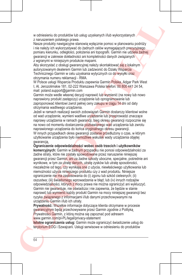 w odniesieniu do produktów lub usług uzyskanych i/lub wykorzystanychz naruszeniem polskiego prawa.Nasze produkty nawigacyjne stanowią wyłącznie pomoc w planowaniu podróżyi nie należy ich wykorzystywać do żadnych celów wymagających precyzyjnegopomiaru kierunku, odległości, położenia ani topografii. Garmin nie udziela żadnejgwarancji w zakresie dokładności ani kompletności danych związanychz wgranymi w niniejszym produkcie mapami.Aby skorzystać z obsługi gwarancyjnej należy skontaktować się z lokalnymautoryzowanym dealerem Garmin lub zadzwonić do Działu WsparciaTechnicznego Garmin w celu uzyskania wytycznych co do wysyłki orazotrzymania numeru reklamacji - RMA.W Polsce usługi Wsparcia Produktu zapewnia Garmin Polska, Adgar Park WestI, Al. Jerozolimskie 181, 02-222 Warszawa Polska telefon: 00 800 441 24 54,mail: poland.support@garmin.comGarmin może wedle własnej decyzji naprawić lub wymienić (na nowy lub nowonaprawiony produkt zastępczy) urządzenie lub oprogramowanie lubzaproponować klientowi zwrot pełnej ceny zakupu w ciągu 14 dni od datyotrzymania wadliwego urządzenia.Jeżeli w ramach realizacji swoich zobowiązań Garmin dostarczy klientowi wolneod wad urządzenie, wymieni wadliwe urządzenie lub przeprowadzi znaczącenaprawy urządzenia w ramach gwarancji, bieg okresu gwarancji rozpocznie sięna nowo od momentu dostarczenia pozbawionego wad urządzenia lub zwrotunaprawionego urządzenia do końca oryginalnego okresu gwarancji.W innych przypadkach okres gwarancji zostanie przedłużony o czas, w którymużytkowanie urządzenia było niemożliwe wskutek wady urządzenia objętejgwarancją.Ograniczenie odpowiedzialności wobec osób trzecich i użytkownikówkomercyjnych: Garmin w żadnym przypadku nie ponosi odpowiedzialności zażadne straty, które nie zostały spowodowane przez naruszenie niniejszejgwarancji przez Garmin, ani za żadne szkody uboczne, specjalne, pośrednie aniwynikowe, w tym za utratę danych, utratę zysków lub utratę sposobności,niezależnie od tego, czy wynikają one z użycia, niewłaściwego użytkowania lubniemożności użycia niniejszego produktu czy z wad produktu. Niniejszeograniczenie nie ma zastosowania do (i) zgonu lub szkód cielesnych; (ii)oszustwa; (iii) świadomego wprowadzenia w błąd; lub (iv) innych rodzajówodpowiedzialności, których z mocy prawa nie można ograniczyć ani wykluczyć.Garmin nie gwarantuje, nie oświadcza i nie zapewnia, że będzie w stanienaprawić lub wymienić każdy produkt Garmin na mocy niniejszej gwarancji bezryzyka związanego z informacjami i/lub danymi przechowywanymi naurządzeniu Garmin i/lub ich utraty.Prywatność: Wszelkie informacje dotyczące klienta otrzymane w procesiegwarancyjnym będą przechowywane przez Garmin zgodnie z PolitykąPrywatności Garmin, z którą można się zapoznać pod adresem www.garmin.com/pl-PL/legal/privacy-statementIstotne ograniczenia usług: Garmin może ograniczyć świadczenie usług doterytorium EOG i Szwajcarii. Usługi serwisowe w odniesieniu do produktów64CONFIDENTIAL