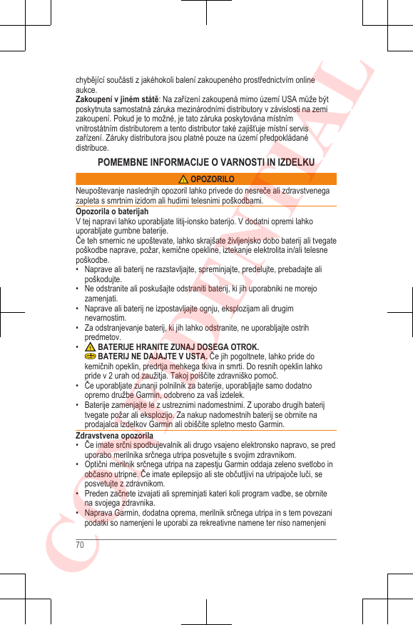 chybějící součásti z jakéhokoli balení zakoupeného prostřednictvím onlineaukce.Zakoupení v jiném státě: Na zařízení zakoupená mimo území USA může býtposkytnuta samostatná záruka mezinárodními distributory v závislosti na zemizakoupení. Pokud je to možné, je tato záruka poskytována místnímvnitrostátním distributorem a tento distributor také zajišťuje místní serviszařízení. Záruky distributora jsou platné pouze na území předpokládanédistribuce.POMEMBNE INFORMACIJE O VARNOSTI IN IZDELKU OPOZORILONeupoštevanje naslednjih opozoril lahko privede do nesreče ali zdravstvenegazapleta s smrtnim izidom ali hudimi telesnimi poškodbami.Opozorila o baterijahV tej napravi lahko uporabljate litij-ionsko baterijo. V dodatni opremi lahkouporabljate gumbne baterije.Če teh smernic ne upoštevate, lahko skrajšate življenjsko dobo baterij ali tvegatepoškodbe naprave, požar, kemične opekline, iztekanje elektrolita in/ali telesnepoškodbe.• Naprave ali baterij ne razstavljajte, spreminjajte, predelujte, prebadajte alipoškodujte.•Ne odstranite ali poskušajte odstraniti baterij, ki jih uporabniki ne morejozamenjati.• Naprave ali baterij ne izpostavljajte ognju, eksplozijam ali drugimnevarnostim.• Za odstranjevanje baterij, ki jih lahko odstranite, ne uporabljajte ostrihpredmetov.• BATERIJE HRANITE ZUNAJ DOSEGA OTROK. BATERIJ NE DAJAJTE V USTA. Če jih pogoltnete, lahko pride dokemičnih opeklin, predrtja mehkega tkiva in smrti. Do resnih opeklin lahkopride v 2 urah od zaužitja. Takoj poiščite zdravniško pomoč.• Če uporabljate zunanji polnilnik za baterije, uporabljajte samo dodatnoopremo družbe Garmin, odobreno za vaš izdelek.•Baterije zamenjajte le z ustreznimi nadomestnimi. Z uporabo drugih baterijtvegate požar ali eksplozijo. Za nakup nadomestnih baterij se obrnite naprodajalca izdelkov Garmin ali obiščite spletno mesto Garmin.Zdravstvena opozorila• Če imate srčni spodbujevalnik ali drugo vsajeno elektronsko napravo, se preduporabo merilnika srčnega utripa posvetujte s svojim zdravnikom.• Optični merilnik srčnega utripa na zapestju Garmin oddaja zeleno svetlobo inobčasno utripne. Če imate epilepsijo ali ste občutljivi na utripajoče luči, seposvetujte z zdravnikom.• Preden začnete izvajati ali spreminjati kateri koli program vadbe, se obrnitena svojega zdravnika.• Naprava Garmin, dodatna oprema, merilnik srčnega utripa in s tem povezanipodatki so namenjeni le uporabi za rekreativne namene ter niso namenjeni70CONFIDENTIAL