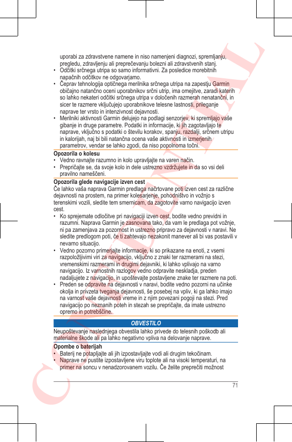 uporabi za zdravstvene namene in niso namenjeni diagnozi, spremljanju,pregledu, zdravljenju ali preprečevanju bolezni ali zdravstvenih stanj.• Odčitki srčnega utripa so samo informativni. Za posledice morebitnihnapačnih odčitkov ne odgovarjamo.• Čeprav tehnologija optičnega merilnika srčnega utripa na zapestju Garminobičajno natančno oceni uporabnikov srčni utrip, ima omejitve, zaradi katerihso lahko nekateri odčitki srčnega utripa v določenih razmerah nenatančni, insicer te razmere vključujejo uporabnikove telesne lastnosti, prileganjenaprave ter vrsto in intenzivnost dejavnosti.•Merilniki aktivnosti Garmin delujejo na podlagi senzorjev, ki spremljajo vašegibanje in druge parametre. Podatki in informacije, ki jih zagotavljajo tenaprave, vključno s podatki o številu korakov, spanju, razdalji, srčnem utripuin kalorijah, naj bi bili natančna ocena vaše aktivnosti in izmerjenihparametrov, vendar se lahko zgodi, da niso popolnoma točni.Opozorila o kolesu• Vedno ravnajte razumno in kolo upravljajte na varen način.• Prepričajte se, da svoje kolo in dele ustrezno vzdržujete in da so vsi delipravilno nameščeni.Opozorila glede navigacije izven cestČe lahko vaša naprava Garmin predlaga načrtovane poti izven cest za različnedejavnosti na prostem, na primer kolesarjenje, pohodništvo in vožnjo sterenskimi vozili, sledite tem smernicam, da zagotovite varno navigacijo izvencest.•Ko sprejemate odločitve pri navigaciji izven cest, bodite vedno previdni inrazumni. Naprava Garmin je zasnovana tako, da vam le predlaga pot vožnje,ni pa zamenjava za pozornost in ustrezno pripravo za dejavnosti v naravi. Nesledite predlogom poti, če ti zahtevajo nezakonit manever ali bi vas postavili vnevarno situacijo.• Vedno pozorno primerjajte informacije, ki so prikazane na enoti, z vsemirazpoložljivimi viri za navigacijo, vključno z znaki ter razmerami na stezi,vremenskimi razmerami in drugimi dejavniki, ki lahko vplivajo na varnonavigacijo. Iz varnostnih razlogov vedno odpravite neskladja, predennadaljujete z navigacijo, in upoštevajte postavljene znake ter razmere na poti.• Preden se odpravite na dejavnosti v naravi, bodite vedno pozorni na učinkeokolja in privzeta tveganja dejavnosti, še posebej na vpliv, ki ga lahko imajona varnost vaše dejavnosti vreme in z njim povezani pogoji na stezi. Prednavigacijo po neznanih poteh in stezah se prepričajte, da imate ustreznoopremo in potrebščine.OBVESTILONeupoštevanje naslednjega obvestila lahko privede do telesnih poškodb alimaterialne škode ali pa lahko negativno vpliva na delovanje naprave.Opombe o baterijah• Baterij ne potapljajte ali jih izpostavljajte vodi ali drugim tekočinam.• Naprave ne pustite izpostavljene viru toplote ali na visoki temperaturi, naprimer na soncu v nenadzorovanem vozilu. Če želite preprečiti možnost71CONFIDENTIAL