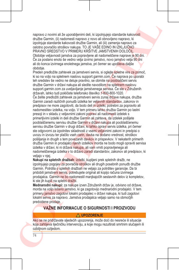 napravo z novimi ali že uporabljenimi deli, ki izpolnjujejo standarde kakovostidružbe Garmin, (ii) nadomesti napravo z novo ali obnovljeno napravo, kiizpolnjuje standarde kakovosti družbe Garmin, ali (iii) zamenja napravo zacelotno povračilo stroškov nakupa. TO JE VAŠE EDINO IN IZKLJUČNOPRAVNO SREDSTVO V PRIMERU KRŠITVE JAMSTVENIH DOLOČIL.Obdobje veljavnosti jamstva za popravljene ali nadomeščene naprave je 90 dni.Če za poslano enoto še vedno velja izvirno jamstvo, novo jamstvo velja 90 dniali do konca izvirnega enoletnega jamstva, pri čemer se upošteva daljšeobdobje.Preden predložite zahtevek za jamstveni servis, si oglejte spletne vire za pomoč,ki so na voljo na spletnem naslovu support.garmin.com. Če naprava po uporabiteh sredstev še vedno ne deluje pravilno, se obrnite na pooblaščeni servisdružbe Garmin v državi nakupa ali sledite navodilom na spletnem naslovu support.garmin.com za uveljavljanje jamstvenega servisa. Če ste v Združenihdržavah, lahko tudi pokličete telefonsko številko 1-800-800-1020.Če želite predložiti zahtevek za jamstveni servis zunaj države nakupa, družbaGarmin zaradi različnih ponudb izdelka ter veljavnih standardov, zakonov inpredpisov ne more zagotoviti, da bodo deli in izdelki, potrebni za popravilo alinadomestitev izdelka, na voljo. V tem primeru lahko družba Garmin po lastnipresoji in v skladu z veljavnimi zakoni popravi ali nadomesti izdelek sprimerljivimi izdelki in deli družbe Garmin ali zahteva, da izdelek pošljetepooblaščenemu servisu družbe Garmin v državi nakupa ali pooblaščenemuservisu družbe Garmin v drugi državi, ki lahko opravi servis izdelka, pri čemerste odgovorni za izpolnitev skladnosti z vsemi veljavnimi zakoni in predpisi ouvozu in izvozu ter plačilo vseh carin, davka na dodano vrednost, stroškovpošiljanja in drugih s tem povezanih davkov in prispevkov. V nekaterih primerihdružba Garmin in prodajalci njenih izdelkov morda ne bodo mogli opraviti servisaizdelka v državi, ki ni država nakupa, ali vam vrniti popravljenega alinadomeščenega izdelka v to državo zaradi standardov, zakonov ali predpisov, kiveljajo v njej.Nakupi na spletnih dražbah: izdelki, kupljeni prek spletnih dražb, neizpolnjujejo pogojev za povračila stroškov ali drugih posebnih ponudb družbeGarmin. Potrdila o spletnih dražbah ne veljajo za potrditev garancije. Da bipridobili jamstveni servis, potrebujete original ali kopijo računa izvirnegaprodajalca. Garmin ne bo nadomestil manjkajočih sestavnih delov iz kompletov,ki ste jih kupili na spletni dražbi.Mednarodni nakupi: za nakupe izven Združenih držav je, odvisno od države,morda na voljo ločeno jamstvo, ki ga zagotovijo mednarodni prodajalci. V temprimeru jamstvo zagotovi lokalni prodajalec v državi nakupa, ki tudi zagotovilokalni servis za napravo. Jamstva prodajalca veljajo samo na območjihpredvidene prodaje.VAŽNE INFORMACIJE O SIGURNOSTI I PROIZVODU UPOZORENJEAko se ne pridržavate sljedećih upozorenja, može doći do nesreće ili situacijekoja zahtijeva liječničku intervenciju, a koje mogu rezultirati smrtnim slučajem iliozbiljnom ozljedom.74CONFIDENTIAL