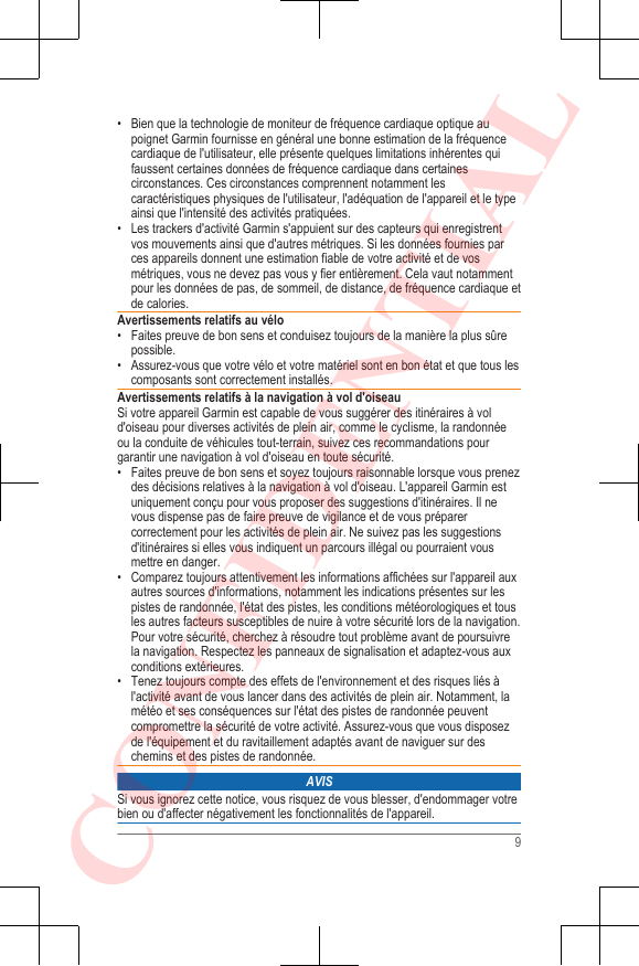 • Bien que la technologie de moniteur de fréquence cardiaque optique aupoignet Garmin fournisse en général une bonne estimation de la fréquencecardiaque de l&apos;utilisateur, elle présente quelques limitations inhérentes quifaussent certaines données de fréquence cardiaque dans certainescirconstances. Ces circonstances comprennent notamment lescaractéristiques physiques de l&apos;utilisateur, l&apos;adéquation de l&apos;appareil et le typeainsi que l&apos;intensité des activités pratiquées.• Les trackers d&apos;activité Garmin s&apos;appuient sur des capteurs qui enregistrentvos mouvements ainsi que d&apos;autres métriques. Si les données fournies parces appareils donnent une estimation fiable de votre activité et de vosmétriques, vous ne devez pas vous y fier entièrement. Cela vaut notammentpour les données de pas, de sommeil, de distance, de fréquence cardiaque etde calories.Avertissements relatifs au vélo• Faites preuve de bon sens et conduisez toujours de la manière la plus sûrepossible.• Assurez-vous que votre vélo et votre matériel sont en bon état et que tous lescomposants sont correctement installés.Avertissements relatifs à la navigation à vol d&apos;oiseauSi votre appareil Garmin est capable de vous suggérer des itinéraires à vold&apos;oiseau pour diverses activités de plein air, comme le cyclisme, la randonnéeou la conduite de véhicules tout-terrain, suivez ces recommandations pourgarantir une navigation à vol d&apos;oiseau en toute sécurité.• Faites preuve de bon sens et soyez toujours raisonnable lorsque vous prenezdes décisions relatives à la navigation à vol d&apos;oiseau. L&apos;appareil Garmin estuniquement conçu pour vous proposer des suggestions d&apos;itinéraires. Il nevous dispense pas de faire preuve de vigilance et de vous préparercorrectement pour les activités de plein air. Ne suivez pas les suggestionsd&apos;itinéraires si elles vous indiquent un parcours illégal ou pourraient vousmettre en danger.• Comparez toujours attentivement les informations affichées sur l&apos;appareil auxautres sources d&apos;informations, notamment les indications présentes sur lespistes de randonnée, l&apos;état des pistes, les conditions météorologiques et tousles autres facteurs susceptibles de nuire à votre sécurité lors de la navigation.Pour votre sécurité, cherchez à résoudre tout problème avant de poursuivrela navigation. Respectez les panneaux de signalisation et adaptez-vous auxconditions extérieures.• Tenez toujours compte des effets de l&apos;environnement et des risques liés àl&apos;activité avant de vous lancer dans des activités de plein air. Notamment, lamétéo et ses conséquences sur l&apos;état des pistes de randonnée peuventcompromettre la sécurité de votre activité. Assurez-vous que vous disposezde l&apos;équipement et du ravitaillement adaptés avant de naviguer sur deschemins et des pistes de randonnée.AVISSi vous ignorez cette notice, vous risquez de vous blesser, d&apos;endommager votrebien ou d&apos;affecter négativement les fonctionnalités de l&apos;appareil.9CONFIDENTIAL