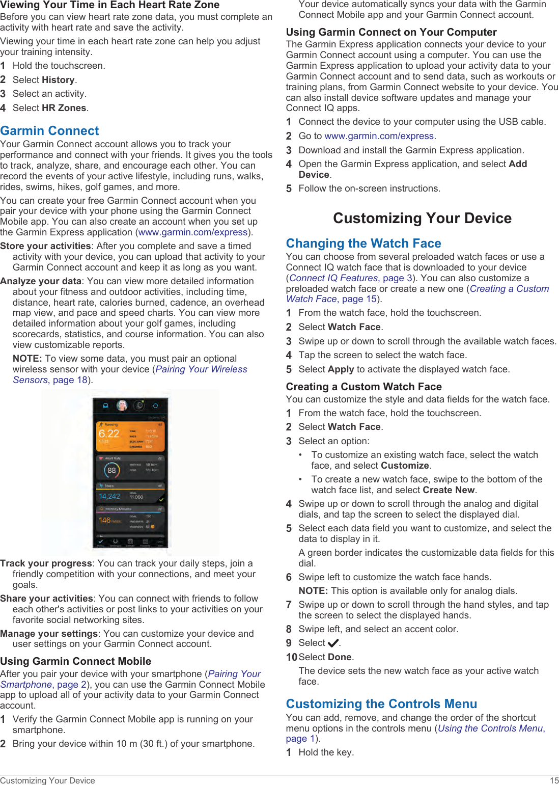 Viewing Your Time in Each Heart Rate ZoneBefore you can view heart rate zone data, you must complete an activity with heart rate and save the activity.Viewing your time in each heart rate zone can help you adjust your training intensity.1Hold the touchscreen.2Select History.3Select an activity.4Select HR Zones.Garmin ConnectYour Garmin Connect account allows you to track your performance and connect with your friends. It gives you the tools to track, analyze, share, and encourage each other. You can record the events of your active lifestyle, including runs, walks, rides, swims, hikes, golf games, and more.You can create your free Garmin Connect account when you pair your device with your phone using the Garmin Connect Mobile app. You can also create an account when you set up the Garmin Express application (www.garmin.com/express).Store your activities: After you complete and save a timed activity with your device, you can upload that activity to your Garmin Connect account and keep it as long as you want.Analyze your data: You can view more detailed information about your fitness and outdoor activities, including time, distance, heart rate, calories burned, cadence, an overhead map view, and pace and speed charts. You can view more detailed information about your golf games, including scorecards, statistics, and course information. You can also view customizable reports.NOTE: To view some data, you must pair an optional wireless sensor with your device (Pairing Your Wireless Sensors, page 18).Track your progress: You can track your daily steps, join a friendly competition with your connections, and meet your goals.Share your activities: You can connect with friends to follow each other&apos;s activities or post links to your activities on your favorite social networking sites.Manage your settings: You can customize your device and user settings on your Garmin Connect account.Using Garmin Connect MobileAfter you pair your device with your smartphone (Pairing Your Smartphone, page 2), you can use the Garmin Connect Mobile app to upload all of your activity data to your Garmin Connect account.1Verify the Garmin Connect Mobile app is running on your smartphone.2Bring your device within 10 m (30 ft.) of your smartphone.Your device automatically syncs your data with the Garmin Connect Mobile app and your Garmin Connect account.Using Garmin Connect on Your ComputerThe Garmin Express application connects your device to your Garmin Connect account using a computer. You can use the Garmin Express application to upload your activity data to your Garmin Connect account and to send data, such as workouts or training plans, from Garmin Connect website to your device. You can also install device software updates and manage your Connect IQ apps.1Connect the device to your computer using the USB cable.2Go to www.garmin.com/express.3Download and install the Garmin Express application.4Open the Garmin Express application, and select Add Device.5Follow the on-screen instructions.Customizing Your DeviceChanging the Watch FaceYou can choose from several preloaded watch faces or use a Connect IQ watch face that is downloaded to your device (Connect IQ Features, page 3). You can also customize a preloaded watch face or create a new one (Creating a Custom Watch Face, page 15).1From the watch face, hold the touchscreen.2Select Watch Face.3Swipe up or down to scroll through the available watch faces.4Tap the screen to select the watch face.5Select Apply to activate the displayed watch face.Creating a Custom Watch FaceYou can customize the style and data fields for the watch face.1From the watch face, hold the touchscreen.2Select Watch Face.3Select an option:• To customize an existing watch face, select the watchface, and select Customize.• To create a new watch face, swipe to the bottom of thewatch face list, and select Create New.4Swipe up or down to scroll through the analog and digital dials, and tap the screen to select the displayed dial.5Select each data field you want to customize, and select the data to display in it.A green border indicates the customizable data fields for this dial.6Swipe left to customize the watch face hands.NOTE: This option is available only for analog dials.7Swipe up or down to scroll through the hand styles, and tap the screen to select the displayed hands.8Swipe left, and select an accent color.9Select  .10Select Done.The device sets the new watch face as your active watch face.Customizing the Controls MenuYou can add, remove, and change the order of the shortcut menu options in the controls menu (Using the Controls Menu, page 1).1Hold the key.Customizing Your Device 15
