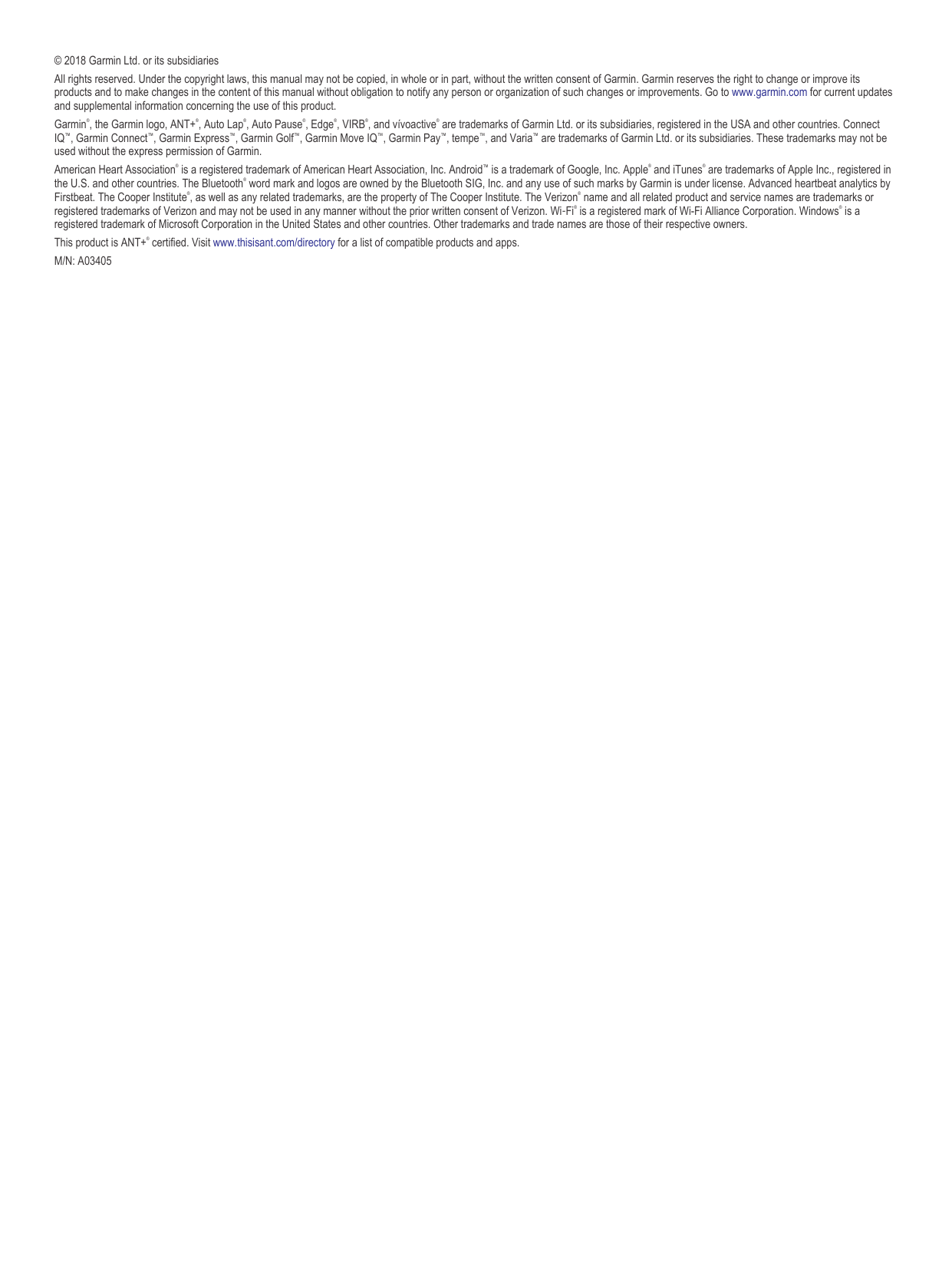 © 2018 Garmin Ltd. or its subsidiariesAll rights reserved. Under the copyright laws, this manual may not be copied, in whole or in part, without the written consent of Garmin. Garmin reserves the right to change or improve its products and to make changes in the content of this manual without obligation to notify any person or organization of such changes or improvements. Go to www.garmin.com for current updates and supplemental information concerning the use of this product.Garmin®, the Garmin logo, ANT+®, Auto Lap®, Auto Pause®, Edge®, VIRB®, and vívoactive® are trademarks of Garmin Ltd. or its subsidiaries, registered in the USA and other countries. Connect IQ™, Garmin Connect™, Garmin Express™, Garmin Golf™, Garmin Move IQ™, Garmin Pay™, tempe™, and Varia™ are trademarks of Garmin Ltd. or its subsidiaries. These trademarks may not be used without the express permission of Garmin.American Heart Association® is a registered trademark of American Heart Association, Inc. Android™ is a trademark of Google, Inc. Apple® and iTunes® are trademarks of Apple Inc., registered in the U.S. and other countries. The Bluetooth® word mark and logos are owned by the Bluetooth SIG, Inc. and any use of such marks by Garmin is under license. Advanced heartbeat analytics by Firstbeat. The Cooper Institute®, as well as any related trademarks, are the property of The Cooper Institute. The Verizon® name and all related product and service names are trademarks or registered trademarks of Verizon and may not be used in any manner without the prior written consent of Verizon. Wi‑Fi® is a registered mark of Wi-Fi Alliance Corporation. Windows® is a registered trademark of Microsoft Corporation in the United States and other countries. Other trademarks and trade names are those of their respective owners.This product is ANT+® certified. Visit www.thisisant.com/directory for a list of compatible products and apps.M/N: A03405