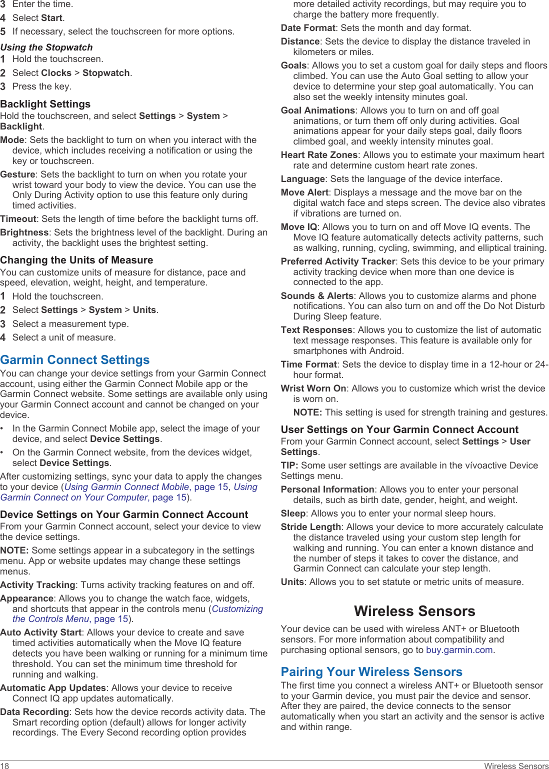 3Enter the time.4Select Start.5If necessary, select the touchscreen for more options.Using the Stopwatch1Hold the touchscreen.2Select Clocks &gt; Stopwatch.3Press the key.Backlight SettingsHold the touchscreen, and select Settings &gt; System &gt; Backlight.Mode: Sets the backlight to turn on when you interact with the device, which includes receiving a notification or using the key or touchscreen.Gesture: Sets the backlight to turn on when you rotate your wrist toward your body to view the device. You can use the Only During Activity option to use this feature only during timed activities.Timeout: Sets the length of time before the backlight turns off.Brightness: Sets the brightness level of the backlight. During an activity, the backlight uses the brightest setting.Changing the Units of MeasureYou can customize units of measure for distance, pace and speed, elevation, weight, height, and temperature.1Hold the touchscreen.2Select Settings &gt; System &gt; Units.3Select a measurement type.4Select a unit of measure.Garmin Connect SettingsYou can change your device settings from your Garmin Connect account, using either the Garmin Connect Mobile app or the Garmin Connect website. Some settings are available only using your Garmin Connect account and cannot be changed on your device.• In the Garmin Connect Mobile app, select the image of yourdevice, and select Device Settings.• On the Garmin Connect website, from the devices widget,select Device Settings.After customizing settings, sync your data to apply the changes to your device (Using Garmin Connect Mobile, page 15, Using Garmin Connect on Your Computer, page 15).Device Settings on Your Garmin Connect AccountFrom your Garmin Connect account, select your device to view the device settings.NOTE: Some settings appear in a subcategory in the settings menu. App or website updates may change these settings menus.Activity Tracking: Turns activity tracking features on and off.Appearance: Allows you to change the watch face, widgets, and shortcuts that appear in the controls menu (Customizing the Controls Menu, page 15).Auto Activity Start: Allows your device to create and save timed activities automatically when the Move IQ feature detects you have been walking or running for a minimum time threshold. You can set the minimum time threshold for running and walking.Automatic App Updates: Allows your device to receive Connect IQ app updates automatically.Data Recording: Sets how the device records activity data. The Smart recording option (default) allows for longer activity recordings. The Every Second recording option provides more detailed activity recordings, but may require you to charge the battery more frequently.Date Format: Sets the month and day format.Distance: Sets the device to display the distance traveled in kilometers or miles.Goals: Allows you to set a custom goal for daily steps and floors climbed. You can use the Auto Goal setting to allow your device to determine your step goal automatically. You can also set the weekly intensity minutes goal.Goal Animations: Allows you to turn on and off goal animations, or turn them off only during activities. Goal animations appear for your daily steps goal, daily floors climbed goal, and weekly intensity minutes goal.Heart Rate Zones: Allows you to estimate your maximum heart rate and determine custom heart rate zones.Language: Sets the language of the device interface.Move Alert: Displays a message and the move bar on the digital watch face and steps screen. The device also vibrates if vibrations are turned on.Move IQ: Allows you to turn on and off Move IQ events. The Move IQ feature automatically detects activity patterns, such as walking, running, cycling, swimming, and elliptical training.Preferred Activity Tracker: Sets this device to be your primary activity tracking device when more than one device is connected to the app.Sounds &amp; Alerts: Allows you to customize alarms and phone notifications. You can also turn on and off the Do Not Disturb During Sleep feature.Text Responses: Allows you to customize the list of automatic text message responses. This feature is available only for smartphones with Android.Time Format: Sets the device to display time in a 12-hour or 24-hour format.Wrist Worn On: Allows you to customize which wrist the device is worn on.NOTE: This setting is used for strength training and gestures.User Settings on Your Garmin Connect AccountFrom your Garmin Connect account, select Settings &gt; User Settings.TIP: Some user settings are available in the vívoactive Device Settings menu.Personal Information: Allows you to enter your personal details, such as birth date, gender, height, and weight.Sleep: Allows you to enter your normal sleep hours.Stride Length: Allows your device to more accurately calculate the distance traveled using your custom step length for walking and running. You can enter a known distance and the number of steps it takes to cover the distance, and Garmin Connect can calculate your step length.Units: Allows you to set statute or metric units of measure.Wireless SensorsYour device can be used with wireless ANT+ or Bluetooth sensors. For more information about compatibility and purchasing optional sensors, go to buy.garmin.com.Pairing Your Wireless SensorsThe first time you connect a wireless ANT+ or Bluetooth sensor to your Garmin device, you must pair the device and sensor. After they are paired, the device connects to the sensor automatically when you start an activity and the sensor is active and within range.18 Wireless Sensors
