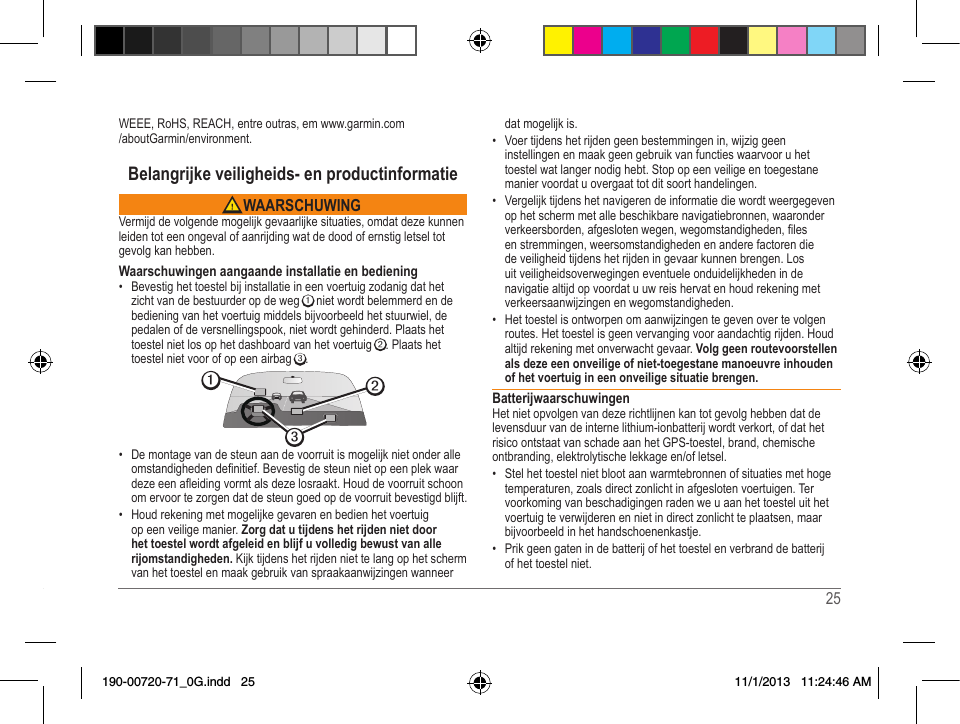24   25 WEEE,RoHS,REACH,entreoutras,emwww.garmin.com/aboutGarmin/environment.Belangrijke veiligheids- en productinformatie WAARSCHUWINGVermijd de volgende mogelijk gevaarlijke situaties, omdat deze kunnen leiden tot een ongeval of aanrijding wat de dood of ernstig letsel tot gevolg kan hebben.Waarschuwingen aangaande installatie en bediening• Bevestig het toestel bij installatie in een voertuig zodanig dat het zicht van de bestuurder op de weg ➊ niet wordt belemmerd en de bediening van het voertuig middels bijvoorbeeld het stuurwiel, de pedalen of de versnellingspook, niet wordt gehinderd. Plaats het toestel niet los op het dashboard van het voertuig ➋. Plaats het toestel niet voor of op een airbag ➌. ➋➌➊• De montage van de steun aan de voorruit is mogelijk niet onder alle omstandighedendenitief.Bevestigdesteunnietopeenplekwaardezeeenaeidingvormtalsdezelosraakt.Houddevoorruitschoonom ervoor te zorgen dat de steun goed op de voorruit bevestigd blijft.• Houd rekening met mogelijke gevaren en bedien het voertuig op een veilige manier. Zorg dat u tijdens het rijden niet door het toestel wordt afgeleid en blijf u volledig bewust van alle rijomstandigheden. Kijk tijdens het rijden niet te lang op het scherm van het toestel en maak gebruik van spraakaanwijzingen wanneer dat mogelijk is. • Voer tijdens het rijden geen bestemmingen in, wijzig geen instellingen en maak geen gebruik van functies waarvoor u het toestel wat langer nodig hebt. Stop op een veilige en toegestane manier voordat u overgaat tot dit soort handelingen.• Vergelijk tijdens het navigeren de informatie die wordt weergegeven op het scherm met alle beschikbare navigatiebronnen, waaronder verkeersborden,afgeslotenwegen,wegomstandigheden,lesen stremmingen, weersomstandigheden en andere factoren die deveiligheidtijdenshetrijdeningevaarkunnenbrengen.Losuit veiligheidsoverwegingen eventuele onduidelijkheden in de navigatie altijd op voordat u uw reis hervat en houd rekening met verkeersaanwijzingen en wegomstandigheden.• Het toestel is ontworpen om aanwijzingen te geven over te volgen routes. Het toestel is geen vervanging voor aandachtig rijden. Houd altijd rekening met onverwacht gevaar. Volg geen routevoorstellen als deze een onveilige of niet-toegestane manoeuvre inhouden of het voertuig in een onveilige situatie brengen.BatterijwaarschuwingenHet niet opvolgen van deze richtlijnen kan tot gevolg hebben dat de levensduur van de interne lithium-ionbatterij wordt verkort, of dat het risico ontstaat van schade aan het GPS-toestel, brand, chemische ontbranding,elektrolytischelekkageen/ofletsel.• Stel het toestel niet bloot aan warmtebronnen of situaties met hoge temperaturen, zoals direct zonlicht in afgesloten voertuigen. Ter voorkoming van beschadigingen raden we u aan het toestel uit het voertuig te verwijderen en niet in direct zonlicht te plaatsen, maar bijvoorbeeld in het handschoenenkastje. • Prik geen gaten in de batterij of het toestel en verbrand de batterij of het toestel niet. 190-00720-71_0G.indd   25 11/1/2013   11:24:46 AM