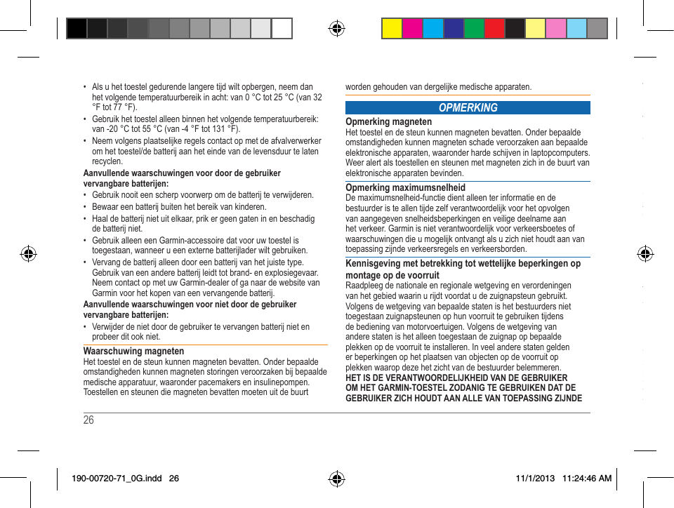 26   27 • Als u het toestel gedurende langere tijd wilt opbergen, neem dan het volgende temperatuurbereik in acht: van 0 °C tot 25 °C (van 32 °F tot 77 °F). • Gebruik het toestel alleen binnen het volgende temperatuurbereik: van -20 °C tot 55 °C (van -4 °F tot 131 °F).• Neemvolgensplaatselijkeregelscontactopmetdeafvalverwerkeromhettoestel/debatterijaanheteindevandelevensduurtelatenrecyclen.Aanvullende waarschuwingen voor door de gebruiker vervangbare batterijen:• Gebruik nooit een scherp voorwerp om de batterij te verwijderen.• Bewaar een batterij buiten het bereik van kinderen. • Haal de batterij niet uit elkaar, prik er geen gaten in en beschadig de batterij niet.• Gebruik alleen een Garmin-accessoire dat voor uw toestel is toegestaan, wanneer u een externe batterijlader wilt gebruiken.• Vervang de batterij alleen door een batterij van het juiste type. Gebruik van een andere batterij leidt tot brand- en explosiegevaar. NeemcontactopmetuwGarmin-dealerofganaardewebsitevanGarmin voor het kopen van een vervangende batterij.Aanvullende waarschuwingen voor niet door de gebruiker vervangbare batterijen:• Verwijder de niet door de gebruiker te vervangen batterij niet en probeer dit ook niet.Waarschuwing magnetenHet toestel en de steun kunnen magneten bevatten. Onder bepaalde omstandigheden kunnen magneten storingen veroorzaken bij bepaalde medische apparatuur, waaronder pacemakers en insulinepompen. Toestellen en steunen die magneten bevatten moeten uit de buurt worden gehouden van dergelijke medische apparaten.OPMERKINGOpmerking magnetenHet toestel en de steun kunnen magneten bevatten. Onder bepaalde omstandigheden kunnen magneten schade veroorzaken aan bepaalde elektronische apparaten, waaronder harde schijven in laptopcomputers. Weer alert als toestellen en steunen met magneten zich in de buurt van elektronische apparaten bevinden.Opmerking maximumsnelheidDe maximumsnelheid-functie dient alleen ter informatie en de bestuurder is te allen tijde zelf verantwoordelijk voor het opvolgen van aangegeven snelheidsbeperkingen en veilige deelname aan het verkeer. Garmin is niet verantwoordelijk voor verkeersboetes of waarschuwingen die u mogelijk ontvangt als u zich niet houdt aan van toepassing zijnde verkeersregels en verkeersborden.Kennisgeving met betrekking tot wettelijke beperkingen op montage op de voorruitRaadpleeg de nationale en regionale wetgeving en verordeningen van het gebied waarin u rijdt voordat u de zuignapsteun gebruikt. Volgens de wetgeving van bepaalde staten is het bestuurders niet toegestaan zuignapsteunen op hun voorruit te gebruiken tijdens de bediening van motorvoertuigen. Volgens de wetgeving van andere staten is het alleen toegestaan de zuignap op bepaalde plekken op de voorruit te installeren. In veel andere staten gelden er beperkingen op het plaatsen van objecten op de voorruit op plekken waarop deze het zicht van de bestuurder belemmeren. HET IS DE VERANTWOORDELIJKHEID VAN DE GEBRUIKER OM HET GARMIN-TOESTEL ZODANIG TE GEBRUIKEN DAT DE GEBRUIKER ZICH HOUDT AAN ALLE VAN TOEPASSING ZIJNDE WETTEN EN REGELS. Indien vereist dienen andere Garmin-montagesteunen te worden gebruikt. Monteer uw Garmin-apparaat altijd op een plek waar het zicht van de bestuurder op de weg niet wordt belemmerd. Garmin aanvaardt geen aansprakelijkheid voor boetes of straffen die worden opgelegd of schade die wordt geleden als gevolg van nationale of regionale wetgeving of verordeningen omtrent het gebruik van uw Garmin-toestel.Informatie over de kaartgegevensGarmin gebruikt deels gegevensbronnen van de overheid en deels particuliere gegevensbronnen. Vrijwel alle gegevensbronnen bevatten een bepaalde mate van onnauwkeurigheid. In sommige landen zijn volledige en nauwkeurige kaartgegevens niet beschikbaar of onbetaalbaar. ConformiteitsverklaringHierbij verklaart Garmin dat dit product voldoet aan de basiseisen en overigerelevantebepalingenvanrichtlijn1999/5/EG.Devolledigeconformiteitsverklaring kunt u lezen op www.garmin.com/compliance.CE-merkAlsuwtoesteleenCE-merkbevat,gebruikthetfrequentiesdienietinalleEU-lidstatenontvangenkunnenworden.Hetbeoogdgebruikvan het toestel is onderhevig aan beperkingen die door een van de lidstaten worden opgelegd.Beperkte garantieDe Garmin-producten die niet voor de luchtvaart zijn bestemd zijn gegarandeerd vrij van defecten in materiaal en techniek gedurende één jaar na de aankoopdatum. Binnen deze periode zal Garmin alle onderdelen waarvan een normaal gebruik niet mogelijk is, naar eigen keuze repareren of vervangen. Voor dergelijke reparaties of vervangingen zullen aan de klant geen kosten worden gefactureerd voor onderdelen of arbeid, op voorwaarde dat de klant verantwoordelijk 190-00720-71_0G.indd   26 11/1/2013   11:24:46 AM