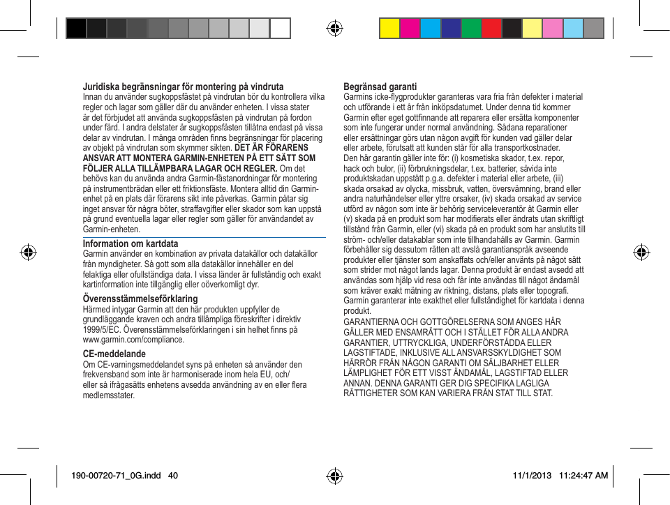  41 Juridiska begränsningar för montering på vindrutaInnanduanvändersugkoppsfästetpåvindrutanbördukontrolleravilkaregler och lagar som gäller där du använder enheten. I vissa stater ärdetförbjudetattanvändasugkoppsfästenpåvindrutanpåfordonunderfärd.Iandradelstaterärsugkoppsfästentillåtnaendastpåvissadelaravvindrutan.Imångaområdennnsbegränsningarförplaceringavobjektpåvindrutansomskymmersikten.DET ÄR FÖRARENS ANSVAR ATT MONTERA GARMIN-ENHETEN PÅ ETT SÄTT SOM FÖLJER ALLA TILLÄMPBARA LAGAR OCH REGLER. Om det behövs kan du använda andra Garmin-fästanordningar för montering påinstrumentbrädanellerettfriktionsfäste.MonteraalltiddinGarmin-enhetpåenplatsdärförarenssiktintepåverkas.Garminpåtarsigingetansvarförnågraböter,straffavgifterellerskadorsomkanuppståpågrundeventuellalagarellerreglersomgällerföranvändandetavGarmin-enheten.Information om kartdataGarmin använder en kombination av privata datakällor och datakällor frånmyndigheter.Sågottsomalladatakällorinnehållerendelfelaktiga eller ofullständiga data. I vissa länder är fullständig och exakt kartinformation inte tillgänglig eller oöverkomligt dyr. ÖverensstämmelseförklaringHärmed intygar Garmin att den här produkten uppfyller de  grundläggande kraven och andra tillämpliga föreskrifter i direktiv  1999/5/EC.Överensstämmelseförklaringenisinhelhetnnspå www.garmin.com/compliance.CE-meddelandeOmCE-varningsmeddelandetsynspåenhetensåanvänderdenfrekvensbandsominteärharmoniseradeinomhelaEU,och/ellersåifrågasättsenhetensavseddaanvändningavenellereramedlemsstater.Begränsad garantiGarminsicke-ygproduktergaranterasvarafriafråndefekterimaterialochutförandeiettårfråninköpsdatumet.UnderdennatidkommerGarminefteregetgottnnandeattrepareraellerersättakomponentersomintefungerarundernormalanvändning.Sådanareparationerellerersättningargörsutannågonavgiftförkundenvadgällerdelarellerarbete,förutsattattkundenstårförallatransportkostnader.Den här garantin gäller inte för: (i) kosmetiska skador, t.ex. repor, hackochbulor,(ii)förbrukningsdelar,t.ex.batterier,såvidainteproduktskadanuppståttp.g.a.defekterimaterialellerarbete,(iii)skada orsakad av olycka, missbruk, vatten, översvämning, brand eller andra naturhändelser eller yttre orsaker, (iv) skada orsakad av service utfördavnågonsominteärbehörigserviceleverantöråtGarmineller(v)skadapåenproduktsomharmodieratsellerändratsutanskriftligttillståndfrånGarmin,eller(vi)skadapåenproduktsomharanslutitstillström-och/ellerdatakablarsomintetillhandahållsavGarmin.Garminförbehållersigdessutomrättenattavslågarantianspråkavseendeprodukterellertjänstersomanskaffatsoch/elleranväntspånågotsättsomstridermotnågotlandslagar.Dennaproduktärendastavseddattanvändassomhjälpvidresaochfårinteanvändastillnågotändamålsomkräverexaktmätningavriktning,distans,platsellertopogra.Garmin garanterar inte exakthet eller fullständighet för kartdata i denna produkt.GARANTIERNAOCHGOTTGÖRELSERNASOMANGESHÄRGÄLLERMEDENSAMRÄTTOCHISTÄLLETFÖRALLAANDRAGARANTIER,UTTRYCKLIGA,UNDERFÖRSTÅDDAELLERLAGSTIFTADE,INKLUSIVEALLANSVARSSKYLDIGHETSOMHÄRRÖRFRÅNNÅGONGARANTIOMSÄLJBARHETELLERLÄMPLIGHETFÖRETTVISSTÄNDAMÅL,LAGSTIFTADELLERANNAN.DENNAGARANTIGERDIGSPECIFIKALAGLIGARÄTTIGHETERSOMKANVARIERAFRÅNSTATTILLSTAT.190-00720-71_0G.indd   40 11/1/2013   11:24:47 AM