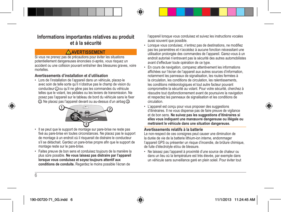 6   7 Informations importantes relatives au produit  et à la sécurité AVERTISSEMENTSi vous ne prenez pas de précautions pour éviter les situations potentiellement dangereuses énoncées ci-après, vous risquez un accident ou une collision pouvant entraîner des blessures graves, voire mortelles.Avertissements d’installation et d’utilisation• Lorsdel’installationdel’appareildansunvéhicule,placez-leavec soin de telle sorte qu’il n’obstrue pas le champ de vision du conducteur ➊ ou qu’il ne gêne pas les commandes du véhicule tellesquelevolant,lespédalesoulesleviersdetransmission.Neposezpasl’appareilsurletableaudebordduvéhiculesanslexer➋.Neplacezpasl’appareildevantouau-dessusd’unairbag➌. ➋➌➊• Il se peut que le support de montage sur pare-brise ne reste pas xéaupare-briseentoutescirconstances.Neplacezpaslesupportde montage à un endroit où il risquerait de distraire le conducteur s’ilsedétachait.Gardezunpare-brisepropreanquelesupportdemontage reste sur le pare-brise.• Faites preuve de bon sens et conduisez toujours de la manière la plus sûre possible. Ne vous laissez pas distraire par l’appareil lorsque vous conduisez et soyez toujours attentif aux conditions de conduite. Regardez le moins possible l’écran de l’appareil lorsque vous conduisez et suivez les instructions vocales aussi souvent que possible. • Lorsquevousconduisez,n’entrezpasdedestinations,nemodiezpas les paramètres et n’accédez à aucune fonction nécessitant une utilisation prolongée des commandes de l’appareil. Garez-vous à un endroit autorisé n’entravant pas la sécurité des autres automobilistes avant d’effectuer toute opération de ce type.• Encoursdenavigation,comparezattentivementlesinformationsafchéessurl’écrandel’appareilauxautressourcesd’information,notamment les panneaux de signalisation, les routes fermées à la circulation, les conditions de circulation, les ralentissements, les conditions météorologiques et tout autre facteur pouvant compromettre la sécurité au volant. Pour votre sécurité, cherchez à résoudre tout dysfonctionnement avant de poursuivre la navigation et respectez les panneaux de signalisation et les conditions de circulation.• L’appareilestconçupourvousproposerdessuggestionsd’itinéraires. Il ne vous dispense pas de faire preuve de vigilance et de bon sens. Ne suivez pas les suggestions d’itinéraires si elles vous indiquent une manœuvre dangereuse ou illégale ou mettraient le véhicule dans une situation dangereuse.Avertissements relatifs à la batterieLenon-respectdecesconsignespeutcauserunediminutiondela durée de vie de la batterie lithium-ion interne, endommager l’appareil GPS ou présenter un risque d’incendie, de brûlure chimique, defuited’électrolyteet/oudeblessure.• Nelaissezpasl’appareilàproximitéd’unesourcedechaleuroudans un lieu où la température est très élevée, par exemple dans un véhicule sans surveillance garé en plein soleil. Pour éviter tout 190-00720-71_0G.indd   6 11/1/2013   11:24:45 AM