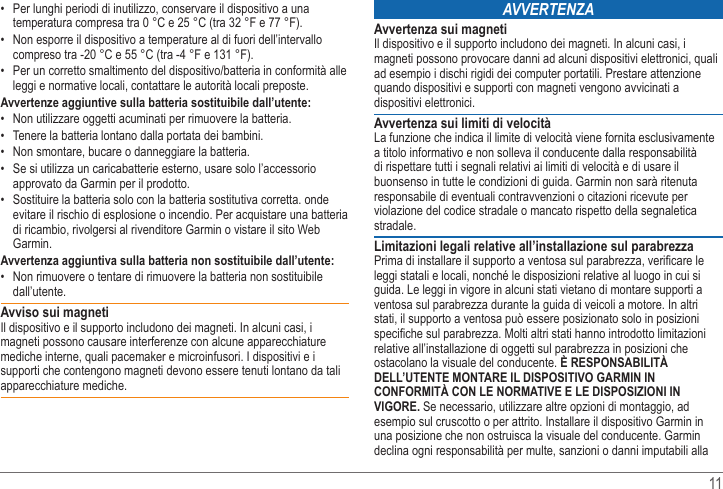   11  Per lunghi periodi di inutilizzo, conservare il dispositivo a una temperatura compresa tra 0 °C e 25 °C (tra 32 °F e 77 °F).  compreso tra -20 °C e 55 °C (tra -4 °F e 131 °F). leggi e normative locali, contattare le autorità locali preposte.Avvertenze aggiuntive sulla batteria sostituibile dall’utente:  Tenere la batteria lontano dalla portata dei bambini.   Se si utilizza un caricabatterie esterno, usare solo l’accessorio approvato da Garmin per il prodotto. Sostituire la batteria solo con la batteria sostitutiva corretta. onde evitare il rischio di esplosione o incendio. Per acquistare una batteria di ricambio, rivolgersi al rivenditore Garmin o vistare il sito Web Garmin.Avvertenza aggiuntiva sulla batteria non sostituibile dall’utente: dall’utente.Avviso sui magnetiIl dispositivo e il supporto includono dei magneti. In alcuni casi, i magneti possono causare interferenze con alcune apparecchiature mediche interne, quali pacemaker e microinfusori. I dispositivi e i supporti che contengono magneti devono essere tenuti lontano da tali apparecchiature mediche.AvverteNzAAvvertenza sui magnetiIl dispositivo e il supporto includono dei magneti. In alcuni casi, i magneti possono provocare danni ad alcuni dispositivi elettronici, quali ad esempio i dischi rigidi dei computer portatili. Prestare attenzione quando dispositivi e supporti con magneti vengono avvicinati a dispositivi elettronici. Avvertenza sui limiti di velocitàa titolo informativo e non solleva il conducente dalla responsabilità di rispettare tutti i segnali relativi ai limiti di velocità e di usare il buonsenso in tutte le condizioni di guida. Garmin non sarà ritenuta responsabile di eventuali contravvenzioni o citazioni ricevute per violazione del codice stradale o mancato rispetto della segnaletica stradale.Limitazioni legali relative all’installazione sul parabrezzaleggi statali e locali, nonché le disposizioni relative al luogo in cui si ventosa sul parabrezza durante la guida di veicoli a motore. In altri stati, il supporto a ventosa può essere posizionato solo in posizioni relative all’installazione di oggetti sul parabrezza in posizioni che ostacolano la visuale del conducente. È RESPONSABILITÀ DELL’UTENTE MONTARE IL DISPOSITIVO GARMIN IN CONFORMITÀ CON LE NORMATIVE E LE DISPOSIZIONI IN VIGORE. Se necessario, utilizzare altre opzioni di montaggio, ad esempio sul cruscotto o per attrito. Installare il dispositivo Garmin in una posizione che non ostruisca la visuale del conducente. Garmin declina ogni responsabilità per multe, sanzioni o danni imputabili alla 