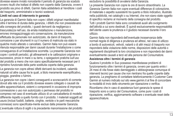   13 dovesse essere inviato nonostante il periodo di garanzia sia scaduto ovvero risulti che trattasi di difetto non coperto dalla Garanzia, ovvero il prodotto sia privo di difetti, Garmin Italia addebiterà al Venditore i costi del trasporto, amministrativi e tecnici sostenuti.Limiti nel caso di intervento in garanziaoltre il termine di durata della garanzia, i difetti che non preesistevano alla consegna del prodotto, i guasti derivanti da negligenza o trascuratezza nell’uso, da errata installazione o manutenzione, effettuata da personale non autorizzato, da danni di trasporto, corrosione o per strumenti in cui il numero di matricola sia stato in qualche modo alterato o cancellato. Garmin Italia non può essere ritenuta responsabile per danni causati durante l’installazione o come copre i controlli periodici, gli allineamenti e le calibrazioni originarie e successive, prove in mare o su terra, o spiegazioni pratiche sull’uso ripristino funzionale della parte sostituita coperta dalla garanzia.pioggia, grandine o fulmini.dovuti alla rete cui il prodotto dovesse essere collegato o causati da altre apparecchiature, sistemi o componenti in occasione di impropria connessione o uso non autorizzato o permesso del prodotto ivi compreso nel caso di eventuale utilizzo di un caricabatteria di modello differente rispetto a quello fornito con il prodotto. I materiali soggetti ad usura (inclusi fusibili, batterie, cinghie, ventole o le parti meccaniche escludono la possibilità di avvalersi della Garanzia.Garanzia Garmin Italia non copre eventuali differenze di colorazione, di materiale o aspetto sussistenti tra quanto a titolo indicativo, illustrato nella pubblicità, nei cataloghi o su Internet, che non siano state oggetto Tutti i prodotti Garmin Italia sono considerati ausili allo svolgimento dell’attività a cui sono destinati. È quindi esclusivamente responsabilità dell’utente usare la prudenza e il giudizio necessari durante il loro utilizzo.Garmin Italia non risponderà dell’eventuale inosservanza delle normali regole di diligenza e prudenza ed altresì, nel caso di utilizzo a bordo di autoveicoli, velivoli, natanti o di altri mezzi di trasporto non risponderà della violazione delle norme, disposizioni delle autorità o regolamenti disciplinanti la loro circolazione e non risponderà dei danni eventualmente causati a terzi ed alla persona del Consumatore.Assistenza oltre i termini di garanziafunzionamento oltre i termini di garanzia, ovvero per quanto entro i 24 mesi di vita fosse stato danneggiato o abbisognasse comunque di interventi tecnici per cause che non rientrano fra quelle coperte dalla Garmin al numero indicato sul sito www.garmin.itRicordiamo che in caso di assistenza fuori garanzia le spese di trasporto sono a carico del Consumatore, come pure i costi di apparecchiature.