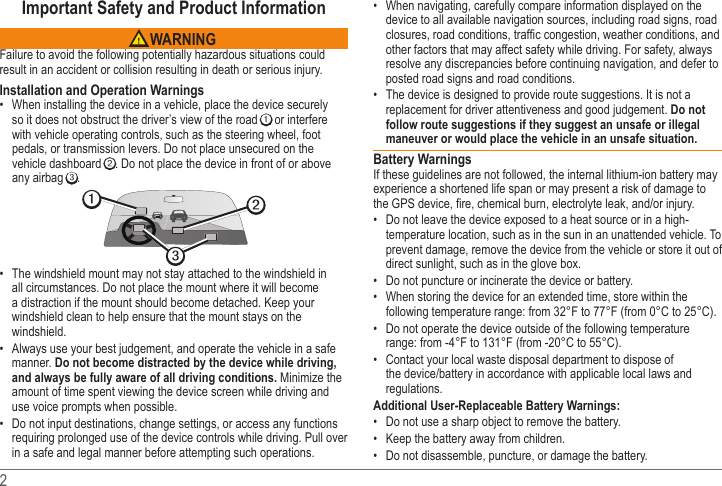 2 Important Safety and Product Information WARNINGFailure to avoid the following potentially hazardous situations could result in an accident or collision resulting in death or serious injury.Installation and Operation Warnings When installing the device in a vehicle, place the device securely so it does not obstruct the driver’s view of the road ➊ or interfere with vehicle operating controls, such as the steering wheel, foot pedals, or transmission levers. Do not place unsecured on the vehicle dashboard ➋. Do not place the device in front of or above any airbag ➌. ➋➌➊ The windshield mount may not stay attached to the windshield in all circumstances. Do not place the mount where it will become a distraction if the mount should become detached. Keep your windshield clean to help ensure that the mount stays on the windshield. Always use your best judgement, and operate the vehicle in a safe manner. Do not become distracted by the device while driving, and always be fully aware of all driving conditions. Minimize the amount of time spent viewing the device screen while driving and use voice prompts when possible.  Do not input destinations, change settings, or access any functions requiring prolonged use of the device controls while driving. Pull over in a safe and legal manner before attempting such operations. When navigating, carefully compare information displayed on the device to all available navigation sources, including road signs, road other factors that may affect safety while driving. For safety, always resolve any discrepancies before continuing navigation, and defer to posted road signs and road conditions. The device is designed to provide route suggestions. It is not a replacement for driver attentiveness and good judgement. Do not follow route suggestions if they suggest an unsafe or illegal maneuver or would place the vehicle in an unsafe situation.Battery WarningsIf these guidelines are not followed, the internal lithium-ion battery may experience a shortened life span or may present a risk of damage to  Do not leave the device exposed to a heat source or in a high-temperature location, such as in the sun in an unattended vehicle. To prevent damage, remove the device from the vehicle or store it out of direct sunlight, such as in the glove box.  Do not puncture or incinerate the device or battery.  When storing the device for an extended time, store within the following temperature range: from 32°F to 77°F (from 0°C to 25°C).  Do not operate the device outside of the following temperature range: from -4°F to 131°F (from -20°C to 55°C). Contact your local waste disposal department to dispose of regulations.Additional User-Replaceable Battery Warnings: Do not use a sharp object to remove the battery. Keep the battery away from children.  Do not disassemble, puncture, or damage the battery.