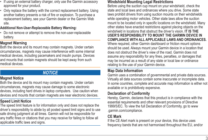   3  If using an external battery charger, only use the Garmin accessory approved for your product. Only replace the battery with the correct replacement battery. Using replacement battery, see your Garmin dealer or the Garmin Web site.Additional Non-User-Replaceable Battery Warning: Do not remove or attempt to remove the non-user-replaceable battery.Magnet WarningBoth the device and its mount may contain magnets. Under certain circumstances, magnets may cause interference with some internal medical devices, including pacemakers and insulin pumps. Devices and mounts that contain magnets should be kept away from such medical devices.NoticeMagnet NoticeBoth the device and its mount may contain magnets. Under certain circumstances, magnets may cause damage to some electronic devices, including hard drives in laptop computers.  Use caution when devices and mounts that contain magnets are near electronic devices.Speed Limit NoticeThe speed limit feature is for information only and does not replace the driver’s responsibility to abide by all posted speed limit signs and to use safe driving judgment at all times. Garmin will not be responsible for Windshield Mounting Legal RestrictionsBefore using the suction cup mount on your windshield, check the state and local laws and ordinances where you drive. Some state laws prohibit drivers from using suction mounts on their windshields while operating motor vehicles. Other state laws allow the suction other states have enacted restrictions against placing objects on the windshield in locations that obstruct the driver’s vision. IT IS THE USER’S RESPONSIBILITY TO MOUNT THE GARMIN DEVICE IN COMPLIANCE WITH ALL APPLICABLE LAWS AND ORDINANCES. Where required, other Garmin dashboard or friction mount options should be used. Always mount your Garmin device in a location that does not obstruct the driver’s view of the road. Garmin does not may be incurred as a result of any state or local law or ordinance relating to the use of your Garmin device.Map Data InformationGarmin uses a combination of governmental and private data sources. Virtually all data sources contain some inaccurate or incomplete data. In some countries, complete and accurate map information is either not available or is prohibitively expensive. Declaration of ConformityHereby, Garmin, declares that this product is in compliance with the essential requirements and other relevant provisions of Directive www.CE Mark