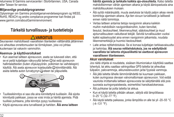 32 returneres til Garmins servicecenter i Storbritannien, USA, Canada eller Taiwan for service.Miljøvenlige produktprogrammer .Tärkeitä turvallisuus- ja tuotetietoja VAROITUSSeuraavien mahdollisesti vaarallisten tilanteiden välttämättä jättäminen voi aiheuttaa onnettomuuden tai törmäyksen, joka voi johtaa kuolemaan tai vakaviin vammoihin.Asennus- ja käyttövaroitukset Kun asennat laitteen ajoneuvoon, aseta se tukevasti siten, että se ei peitä kuljettajan näkyvyyttä tiehen ➊ tai estä ajoneuvon hallintalaitteiden (kuten ohjauspyörän, polkimien tai vaihdekepin) ➋aseta laitetta auton turvatyynyn ➌ eteen tai yläpuolelle. ➋➌➊ kiinnitystä paikkaan, jossa se voisi irrota ja häiritä ajamista. Pidä tuulilasi puhtaana, jotta kiinnitys pysyy tuulilasissa. Käytä ajoneuvoa aina turvallisesti ja harkiten. Älä anna laitteen häiritä ajamista ja tarkkaile kaikkia ajo-olosuhteita. Katso laitetta mahdollisimman vähän ajamisen aikana ja käytä ääniopastusta aina mahdollisuuksien mukaan.  toimintoja ajamisen aikana. Aja tien sivuun turvallisesti ja laillisesti ennen näitä toimintoja. Vertaa laitteen antamia tietoja navigoinnin aikana kaikkiin muihin mahdollisiin navigointikeinoihin, kuten tienviitat, tiesulut, tieolosuhteet, liikenneruuhkat, sääolosuhteet ja muut ajoturvallisuuteen vaikuttavat tekijät. Selvitä turvallisuuden vuoksi kaikki epäselvyydet aina ennen navigoinnin jatkamista, noudata liikennemerkkejä ja huomioi tieolosuhteet. ja harkintaa. Älä seuraa reittiehdotuksia, jos ne edellyttävät vaarallista tai laitonta ohjausliikettä tai asettavat ajoneuvon vaaralliseen tilanteeseen.Akun varoituksetlyhentyä, tai akku saattaa vahingoittaa GPS-laitetta tai aiheuttaa  kuten auringossa olevaan valvomattomaan ajoneuvoon. Voit estää vaurioita irrottamalla laitteen ajoneuvosta tai säilyttämällä sitä pois suorasta auringonpaisteesta, esimerkiksi hansikaslokerossa.   Kun et käytä laitetta pitkään aikaan, säilytä sitä lämpötilassa 0–25 °C (32–77 °F).  (-4–131 °F).