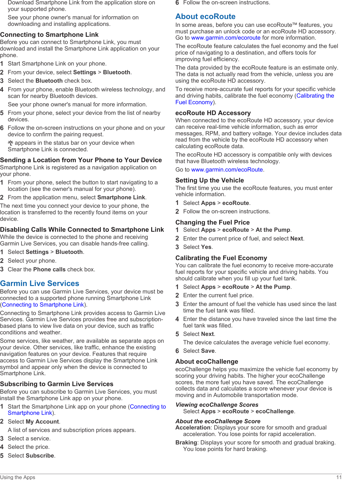 Download Smartphone Link from the application store on your supported phone.See your phone owner&apos;s manual for information on downloading and installing applications.Connecting to Smartphone LinkBefore you can connect to Smartphone Link, you must download and install the Smartphone Link application on your phone.1Start Smartphone Link on your phone.2From your device, select Settings &gt; Bluetooth.3Select the Bluetooth check box.4From your phone, enable Bluetooth wireless technology, and scan for nearby Bluetooth devices.See your phone owner&apos;s manual for more information.5From your phone, select your device from the list of nearby devices.6Follow the on-screen instructions on your phone and on your device to confirm the pairing request. appears in the status bar on your device when Smartphone Link is connected.Sending a Location from Your Phone to Your DeviceSmartphone Link is registered as a navigation application on your phone.1From your phone, select the button to start navigating to a location (see the owner&apos;s manual for your phone).2From the application menu, select Smartphone Link.The next time you connect your device to your phone, the location is transferred to the recently found items on your device.Disabling Calls While Connected to Smartphone LinkWhile the device is connected to the phone and receiving Garmin Live Services, you can disable hands-free calling.1Select Settings &gt; Bluetooth.2Select your phone.3Clear the Phone calls check box.Garmin Live ServicesBefore you can use Garmin Live Services, your device must be connected to a supported phone running Smartphone Link (Connecting to Smartphone Link).Connecting to Smartphone Link provides access to Garmin Live Services. Garmin Live Services provides free and subscription-based plans to view live data on your device, such as traffic conditions and weather.Some services, like weather, are available as separate apps on your device. Other services, like traffic, enhance the existing navigation features on your device. Features that require access to Garmin Live Services display the Smartphone Link symbol and appear only when the device is connected to Smartphone Link.Subscribing to Garmin Live ServicesBefore you can subscribe to Garmin Live Services, you must install the Smartphone Link app on your phone.1Start the Smartphone Link app on your phone (Connecting to Smartphone Link).2Select My Account.A list of services and subscription prices appears.3Select a service.4Select the price.5Select Subscribe.6Follow the on-screen instructions.About ecoRouteIn some areas, before you can use ecoRoute™ features, you must purchase an unlock code or an ecoRoute HD accessory. Go to www.garmin.com/ecoroute for more information.The ecoRoute feature calculates the fuel economy and the fuel price of navigating to a destination, and offers tools for improving fuel efficiency.The data provided by the ecoRoute feature is an estimate only. The data is not actually read from the vehicle, unless you are using the ecoRoute HD accessory.To receive more-accurate fuel reports for your specific vehicle and driving habits, calibrate the fuel economy (Calibrating the Fuel Economy).ecoRoute HD AccessoryWhen connected to the ecoRoute HD accessory, your device can receive real-time vehicle information, such as error messages, RPM, and battery voltage. Your device includes data read from the vehicle by the ecoRoute HD accessory when calculating ecoRoute data.The ecoRoute HD accessory is compatible only with devices that have Bluetooth wireless technology.Go to www.garmin.com/ecoRoute.Setting Up the VehicleThe first time you use the ecoRoute features, you must enter vehicle information.1Select Apps &gt; ecoRoute.2Follow the on-screen instructions.Changing the Fuel Price1Select Apps &gt; ecoRoute &gt; At the Pump.2Enter the current price of fuel, and select Next.3Select Yes.Calibrating the Fuel EconomyYou can calibrate the fuel economy to receive more-accurate fuel reports for your specific vehicle and driving habits. You should calibrate when you fill up your fuel tank.1Select Apps &gt; ecoRoute &gt; At the Pump.2Enter the current fuel price.3Enter the amount of fuel the vehicle has used since the last time the fuel tank was filled.4Enter the distance you have traveled since the last time the fuel tank was filled.5Select Next.The device calculates the average vehicle fuel economy.6Select Save.About ecoChallengeecoChallenge helps you maximize the vehicle fuel economy by scoring your driving habits. The higher your ecoChallenge scores, the more fuel you have saved. The ecoChallenge collects data and calculates a score whenever your device is moving and in Automobile transportation mode.Viewing ecoChallenge ScoresSelect Apps &gt; ecoRoute &gt; ecoChallenge.About the ecoChallenge ScoreAcceleration: Displays your score for smooth and gradual acceleration. You lose points for rapid acceleration.Braking: Displays your score for smooth and gradual braking. You lose points for hard braking.Using the Apps 11