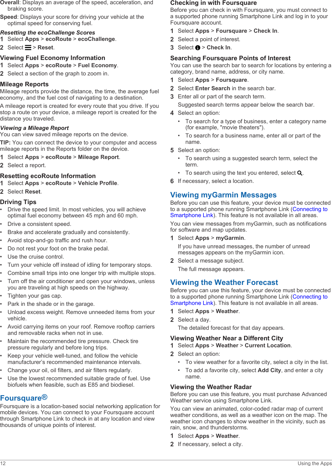 Overall: Displays an average of the speed, acceleration, and braking score.Speed: Displays your score for driving your vehicle at the optimal speed for conserving fuel.Resetting the ecoChallenge Scores1Select Apps &gt; ecoRoute &gt; ecoChallenge.2Select   &gt; Reset.Viewing Fuel Economy Information1Select Apps &gt; ecoRoute &gt; Fuel Economy.2Select a section of the graph to zoom in.Mileage ReportsMileage reports provide the distance, the time, the average fuel economy, and the fuel cost of navigating to a destination.A mileage report is created for every route that you drive. If you stop a route on your device, a mileage report is created for the distance you traveled.Viewing a Mileage ReportYou can view saved mileage reports on the device.TIP: You can connect the device to your computer and access mileage reports in the Reports folder on the device.1Select Apps &gt; ecoRoute &gt; Mileage Report.2Select a report.Resetting ecoRoute Information1Select Apps &gt; ecoRoute &gt; Vehicle Profile.2Select Reset.Driving Tips• Drive the speed limit. In most vehicles, you will achieve optimal fuel economy between 45 mph and 60 mph.• Drive a consistent speed.• Brake and accelerate gradually and consistently.• Avoid stop-and-go traffic and rush hour.• Do not rest your foot on the brake pedal.• Use the cruise control.• Turn your vehicle off instead of idling for temporary stops.• Combine small trips into one longer trip with multiple stops.• Turn off the air conditioner and open your windows, unless you are traveling at high speeds on the highway.• Tighten your gas cap.• Park in the shade or in the garage.• Unload excess weight. Remove unneeded items from your vehicle.• Avoid carrying items on your roof. Remove rooftop carriers and removable racks when not in use.• Maintain the recommended tire pressure. Check tire pressure regularly and before long trips.• Keep your vehicle well-tuned, and follow the vehicle manufacturer’s recommended maintenance intervals.• Change your oil, oil filters, and air filters regularly.• Use the lowest recommended suitable grade of fuel. Use biofuels when feasible, such as E85 and biodiesel.Foursquare®Foursquare is a location-based social networking application for mobile devices. You can connect to your Foursquare account through Smartphone Link to check in at any location and view thousands of unique points of interest.Checking in with FoursquareBefore you can check in with Foursquare, you must connect to a supported phone running Smartphone Link and log in to your Foursquare account.1Select Apps &gt; Foursquare &gt; Check In.2Select a point of interest.3Select   &gt; Check In.Searching Foursquare Points of InterestYou can use the search bar to search for locations by entering a category, brand name, address, or city name.1Select Apps &gt; Foursquare.2Select Enter Search in the search bar.3Enter all or part of the search term.Suggested search terms appear below the search bar.4Select an option:• To search for a type of business, enter a category name (for example, &quot;movie theaters&quot;).• To search for a business name, enter all or part of the name.5Select an option:• To search using a suggested search term, select the term.• To search using the text you entered, select  .6If necessary, select a location.Viewing myGarmin MessagesBefore you can use this feature, your device must be connected to a supported phone running Smartphone Link (Connecting to Smartphone Link). This feature is not available in all areas.You can view messages from myGarmin, such as notifications for software and map updates.1Select Apps &gt; myGarmin.If you have unread messages, the number of unread messages appears on the myGarmin icon.2Select a message subject.The full message appears.Viewing the Weather ForecastBefore you can use this feature, your device must be connected to a supported phone running Smartphone Link (Connecting to Smartphone Link). This feature is not available in all areas.1Select Apps &gt; Weather.2Select a day.The detailed forecast for that day appears.Viewing Weather Near a Different City1Select Apps &gt; Weather &gt; Current Location.2Select an option:• To view weather for a favorite city, select a city in the list.• To add a favorite city, select Add City, and enter a city name.Viewing the Weather RadarBefore you can use this feature, you must purchase Advanced Weather service using Smartphone Link.You can view an animated, color-coded radar map of current weather conditions, as well as a weather icon on the map. The weather icon changes to show weather in the vicinity, such as rain, snow, and thunderstorms.1Select Apps &gt; Weather.2If necessary, select a city.12 Using the Apps