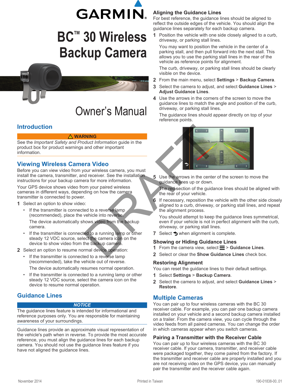 BC™ 30 Wireless Backup CameraOwner’s ManualIntroduction WARNINGSee the Important Safety and Product Information guide in the product box for product warnings and other important information.Viewing Wireless Camera VideoBefore you can view video from your wireless camera, you must install the camera, transmitter, and receiver. See the installation instructions for your backup camera for more information.Your GPS device shows video from your paired wireless cameras in different ways, depending on how the camera transmitter is connected to power.1Select an option to show video:• If the transmitter is connected to a reverse lamp (recommended), place the vehicle into reverse.The device automatically shows video from the backup camera.• If the transmitter is connected to a running lamp or other steady 12 VDC source, select the camera icon on the device to show video from the backup camera.2Select an option to resume normal device operation:• If the transmitter is connected to a reverse lamp (recommended), take the vehicle out of reverse.The device automatically resumes normal operation.• If the transmitter is connected to a running lamp or other steady 12 VDC source, select the camera icon on the device to resume normal operation.Guidance LinesNOTICEThe guidance lines feature is intended for informational and reference purposes only. You are responsible for maintaining awareness of your surroundings.Guidance lines provide an approximate visual representation of the vehicle&apos;s path when in reverse. To provide the most accurate reference, you must align the guidance lines for each backup camera. You should not use the guidance lines feature if you have not aligned the guidance lines.Aligning the Guidance LinesFor best reference, the guidance lines should be aligned to reflect the outside edges of the vehicle. You should align the guidance lines separately for each backup camera.1Position the vehicle with one side closely aligned to a curb, driveway, or parking stall lines.You may want to position the vehicle in the center of a parking stall, and then pull forward into the next stall. This allows you to use the parking stall lines in the rear of the vehicle as reference points for alignment.The curb, driveway, or parking stall lines should be clearly visible on the device.2From the main menu, select Settings &gt; Backup Camera.3Select the camera to adjust, and select Guidance Lines &gt; Adjust Guidance Lines.4Use the arrows in the corners of the screen to move the guidance lines to match the angle and position of the curb, driveway, or parking stall lines.The guidance lines should appear directly on top of your reference points.5Use the arrows in the center of the screen to move the guidance lines up or down.The red section of the guidance lines should be aligned with the rear of your vehicle.6If necessary, reposition the vehicle with the other side closely aligned to a curb, driveway, or parking stall lines, and repeat the alignment process.You should attempt to keep the guidance lines symmetrical, even if your vehicle is not in perfect alignment with the curb, driveway, or parking stall lines.7Select   when alignment is complete.Showing or Hiding Guidance Lines1From the camera view, select   &gt; Guidance Lines.2Select or clear the Show Guidance Lines check box.Restoring AlignmentYou can reset the guidance lines to their default settings.1Select Settings &gt; Backup Camera.2Select the camera to adjust, and select Guidance Lines &gt; Restore.Multiple CamerasYou can pair up to four wireless cameras with the BC 30 receiver cable. For example, you can pair one backup camera installed on your vehicle and a second backup camera installed on a trailer. From the camera view, you can cycle through the video feeds from all paired cameras. You can change the order in which cameras appear when you switch cameras.Pairing a Transmitter with the Receiver CableYou can pair up to four wireless cameras with the BC 30 receiver cable. If your camera, transmitter, and receiver cable were packaged together, they come paired from the factory. If the transmitter and receiver cable are properly installed and you are not receiving video on the GPS device, you can manually pair the transmitter and the receiver cable again.November 2014 Printed in Taiwan 190-01838-00_01DRAFT