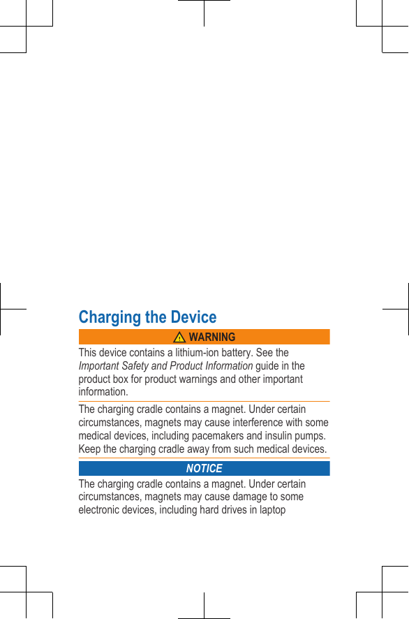Charging the Device WARNINGThis device contains a lithium-ion battery. See theImportant Safety and Product Information guide in theproduct box for product warnings and other importantinformation.The charging cradle contains a magnet. Under certaincircumstances, magnets may cause interference with somemedical devices, including pacemakers and insulin pumps.Keep the charging cradle away from such medical devices.NOTICEThe charging cradle contains a magnet. Under certaincircumstances, magnets may cause damage to someelectronic devices, including hard drives in laptopDRAFT