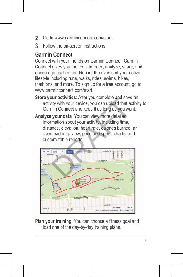 2Go to www.garminconnect.com/start.3Follow the on-screen instructions.Garmin ConnectConnect with your friends on Garmin Connect. GarminConnect gives you the tools to track, analyze, share, andencourage each other. Record the events of your activelifestyle including runs, walks, rides, swims, hikes,triathlons, and more. To sign up for a free account, go to www.garminconnect.com/start.Store your activities: After you complete and save anactivity with your device, you can upload that activity toGarmin Connect and keep it as long as you want.Analyze your data: You can view more detailedinformation about your activity, including time,distance, elevation, heart rate, calories burned, anoverhead map view, pace and speed charts, andcustomizable reports.Plan your training: You can choose a fitness goal andload one of the day-by-day training plans.5DRAFT