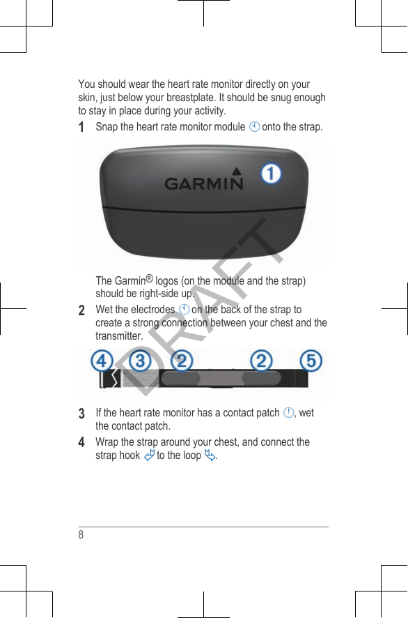 You should wear the heart rate monitor directly on yourskin, just below your breastplate. It should be snug enoughto stay in place during your activity.1Snap the heart rate monitor module  onto the strap.The Garmin® logos (on the module and the strap)should be right-side up.2Wet the electrodes  on the back of the strap tocreate a strong connection between your chest and thetransmitter.3If the heart rate monitor has a contact patch , wetthe contact patch.4Wrap the strap around your chest, and connect thestrap hook  to the loop .8DRAFT