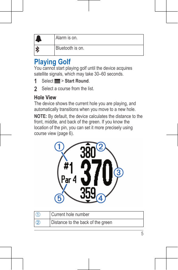 Alarm is on.Bluetooth is on.Playing GolfYou cannot start playing golf until the device acquiressatellite signals, which may take 30–60 seconds.1Select   &gt; Start Round.2Select a course from the list.Hole ViewThe device shows the current hole you are playing, andautomatically transitions when you move to a new hole.NOTE: By default, the device calculates the distance to thefront, middle, and back of the green. If you know thelocation of the pin, you can set it more precisely usingcourse view (page 6).ÀCurrent hole numberÁDistance to the back of the green5