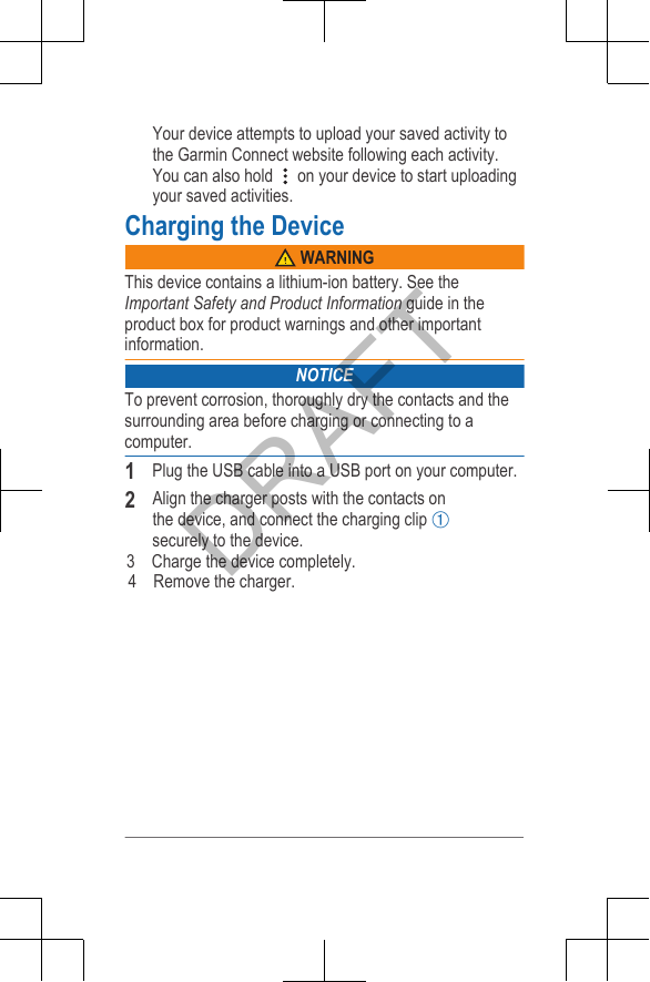 Your device attempts to upload your saved activity tothe Garmin Connect website following each activity.You can also hold   on your device to start uploadingyour saved activities.Charging the Device WARNINGThis device contains a lithium-ion battery. See theImportant Safety and Product Information guide in theproduct box for product warnings and other importantinformation.NOTICETo prevent corrosion, thoroughly dry the contacts and thesurrounding area before charging or connecting to acomputer.1Plug the USB cable into a USB port on your computer.2Align the charger posts with the contacts on the device, and connect the charging clip Àsecurely to the device.          3    Charge the device completely.              4    Remove the charger.DRAFT