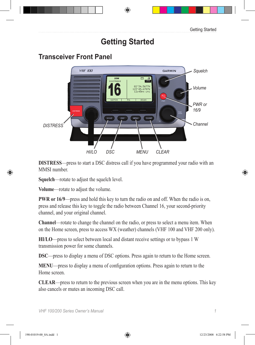 VHF 100/200 Series Owner’s Manual  1Getting StartedGetting StartedTransceiver Front PanelUSA16 DISTRESSWATCH  PA SCAN“‰°Š‹.Œ‘’’ƒˆ‰Š°‹Œ.‘’“’†ˆ‰:‹ŒPM UTCW25DISTRESSHI/LO DSC MENU CLEARSquelchVolumePWR or 16/9ChannelDISTRESS—press to start a DSC distress call if you have programmed your radio with an MMSI number.Squelch—rotate to adjust the squelch level.Volume—rotate to adjust the volume.PWR or 16/9—press and hold this key to turn the radio on and off. When the radio is on, press and release this key to toggle the radio between Channel 16, your second-priority channel, and your original channel.Channel—rotate to change the channel on the radio, or press to select a menu item. When on the Home screen, press to access WX (weather) channels (VHF 100 and VHF 200 only).HI/LO—press to select between local and distant receive settings or to bypass 1 W transmission power for some channels.DSC—press to display a menu of DSC options. Press again to return to the Home screen.MENU—press to display a menu of conguration options. Press again to return to the Home screen.CLEAR—press to return to the previous screen when you are in the menu options. This key also cancels or mutes an incoming DSC call.190-01019-00_0A.indd   1 12/23/2008   4:22:58 PM