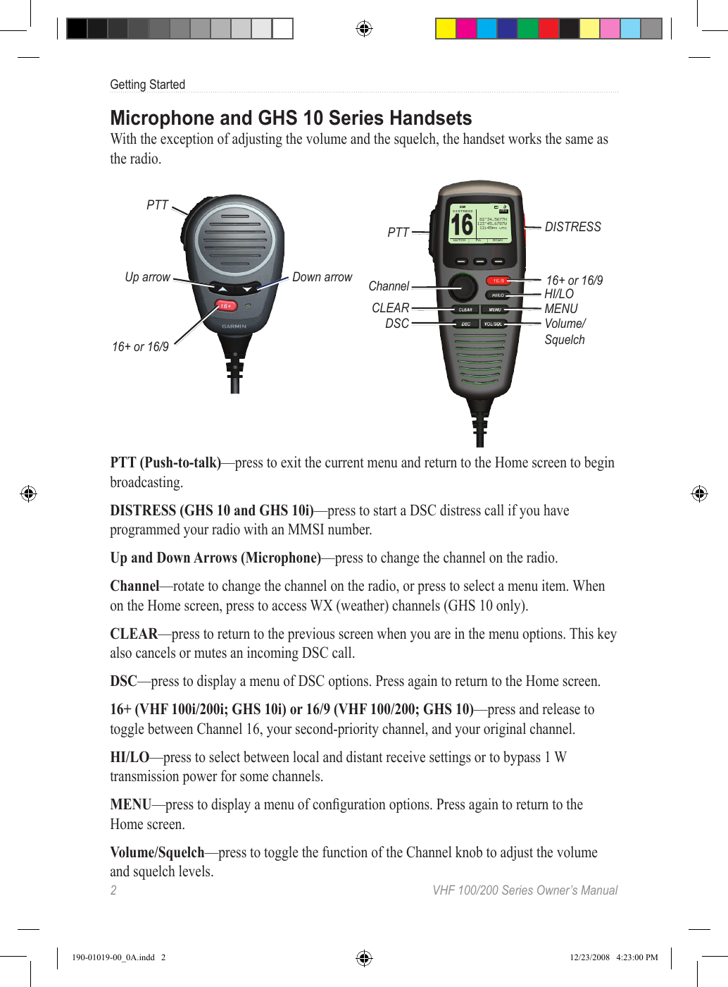 2  VHF 100/200 Series Owner’s ManualGetting StartedMicrophone and GHS 10 Series HandsetsWith the exception of adjusting the volume and the squelch, the handset works the same as the radio.PTTUp arrow16+ or 16/9Down arrowPTTChannelCLEARDSC16+ or 16/9HI/LOMENUVolume/SquelchUSA16 DISTRESSWATCH  PA SCAN“‰°Š‹.Œ‘’’ƒˆ‰Š°‹Œ.‘’“’†ˆ‰:‹ŒPM UTCW25DISTRESSPTT (Push-to-talk)—press to exit the current menu and return to the Home screen to begin broadcasting.DISTRESS (GHS 10 and GHS 10i)—press to start a DSC distress call if you have programmed your radio with an MMSI number.Up and Down Arrows (Microphone)—press to change the channel on the radio.Channel—rotate to change the channel on the radio, or press to select a menu item. When on the Home screen, press to access WX (weather) channels (GHS 10 only).CLEAR—press to return to the previous screen when you are in the menu options. This key also cancels or mutes an incoming DSC call.DSC—press to display a menu of DSC options. Press again to return to the Home screen.16+ (VHF 100i/200i; GHS 10i) or 16/9 (VHF 100/200; GHS 10)—press and release to toggle between Channel 16, your second-priority channel, and your original channel.HI/LO—press to select between local and distant receive settings or to bypass 1 W transmission power for some channels.MENU—press to display a menu of conguration options. Press again to return to the Home screen.Volume/Squelch—press to toggle the function of the Channel knob to adjust the volume and squelch levels.190-01019-00_0A.indd   2 12/23/2008   4:23:00 PM