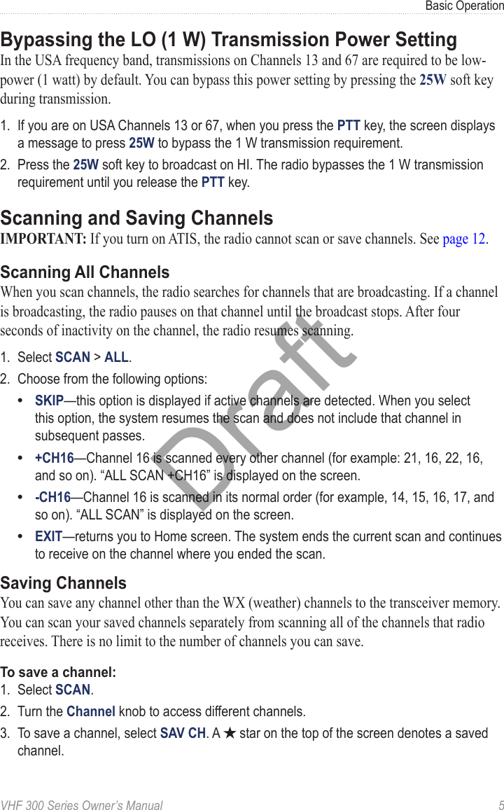 VHF 300 Series Owner’s Manual  5Basic OperationBypassing the LO (1 W) Transmission Power SettingIn the USA frequency band, transmissions on Channels 13 and 67 are required to be low-power (1 watt) by default. You can bypass this power setting by pressing the 25W soft key during transmission.1.  If you are on USA Channels 13 or 67, when you press the PTT key, the screen displays a message to press 25W to bypass the 1 W transmission requirement.2.  Press the 25W soft key to broadcast on HI. The radio bypasses the 1 W transmission requirement until you release the PTT key.Scanning and Saving ChannelsIMPORTANT: If you turn on ATIS, the radio cannot scan or save channels. See page 12.Scanning All ChannelsWhen you scan channels, the radio searches for channels that are broadcasting. If a channel is broadcasting, the radio pauses on that channel until the broadcast stops. After four seconds of inactivity on the channel, the radio resumes scanning.1.  Select SCAN &gt; ALL.2.  Choose from the following options:SKIP—this option is displayed if active channels are detected. When you select this option, the system resumes the scan and does not include that channel in subsequent passes.+CH16—Channel 16 is scanned every other channel (for example: 21, 16, 22, 16, and so on). “ALL SCAN +CH16” is displayed on the screen.-CH16—Channel 16 is scanned in its normal order (for example, 14, 15, 16, 17, and so on). “ALL SCAN” is displayed on the screen.EXIT—returns you to Home screen. The system ends the current scan and continues to receive on the channel where you ended the scan.Saving ChannelsYou can save any channel other than the WX (weather) channels to the transceiver memory. You can scan your saved channels separately from scanning all of the channels that radio receives. There is no limit to the number of channels you can save.To save a channel:1.  Select SCAN.2.  Turn the Channel knob to access different channels.3.  To save a channel, select SAV CH. A   star on the top of the screen denotes a saved channel.••••Draft