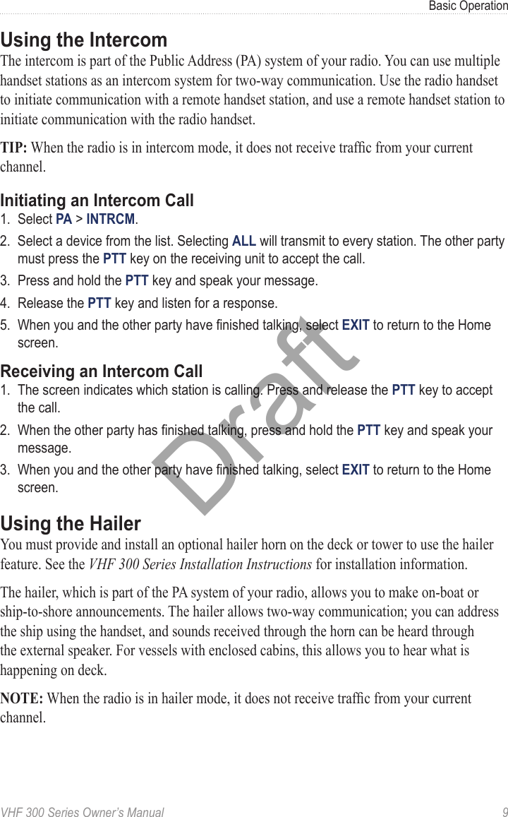 VHF 300 Series Owner’s Manual  9Basic OperationUsing the IntercomThe intercom is part of the Public Address (PA) system of your radio. You can use multiple handset stations as an intercom system for two-way communication. Use the radio handset to initiate communication with a remote handset station, and use a remote handset station to initiate communication with the radio handset.TIP: When the radio is in intercom mode, it does not receive trafc from your current channel.Initiating an Intercom Call1.  Select PA &gt; INTRCM.2.  Select a device from the list. Selecting ALL will transmit to every station. The other party must press the PTT key on the receiving unit to accept the call.3.  Press and hold the PTT key and speak your message.4.  Release the PTT key and listen for a response.5.  When you and the other party have nished talking, select EXIT to return to the Home screen.Receiving an Intercom Call1.  The screen indicates which station is calling. Press and release the PTT key to accept the call.2.  When the other party has nished talking, press and hold the PTT key and speak your message.3.  When you and the other party have nished talking, select EXIT to return to the Home screen.Using the HailerYou must provide and install an optional hailer horn on the deck or tower to use the hailer feature. See the VHF 300 Series Installation Instructions for installation information.The hailer, which is part of the PA system of your radio, allows you to make on-boat or ship-to-shore announcements. The hailer allows two-way communication; you can address the ship using the handset, and sounds received through the horn can be heard through the external speaker. For vessels with enclosed cabins, this allows you to hear what is happening on deck.NOTE: When the radio is in hailer mode, it does not receive trafc from your current channel.Draft