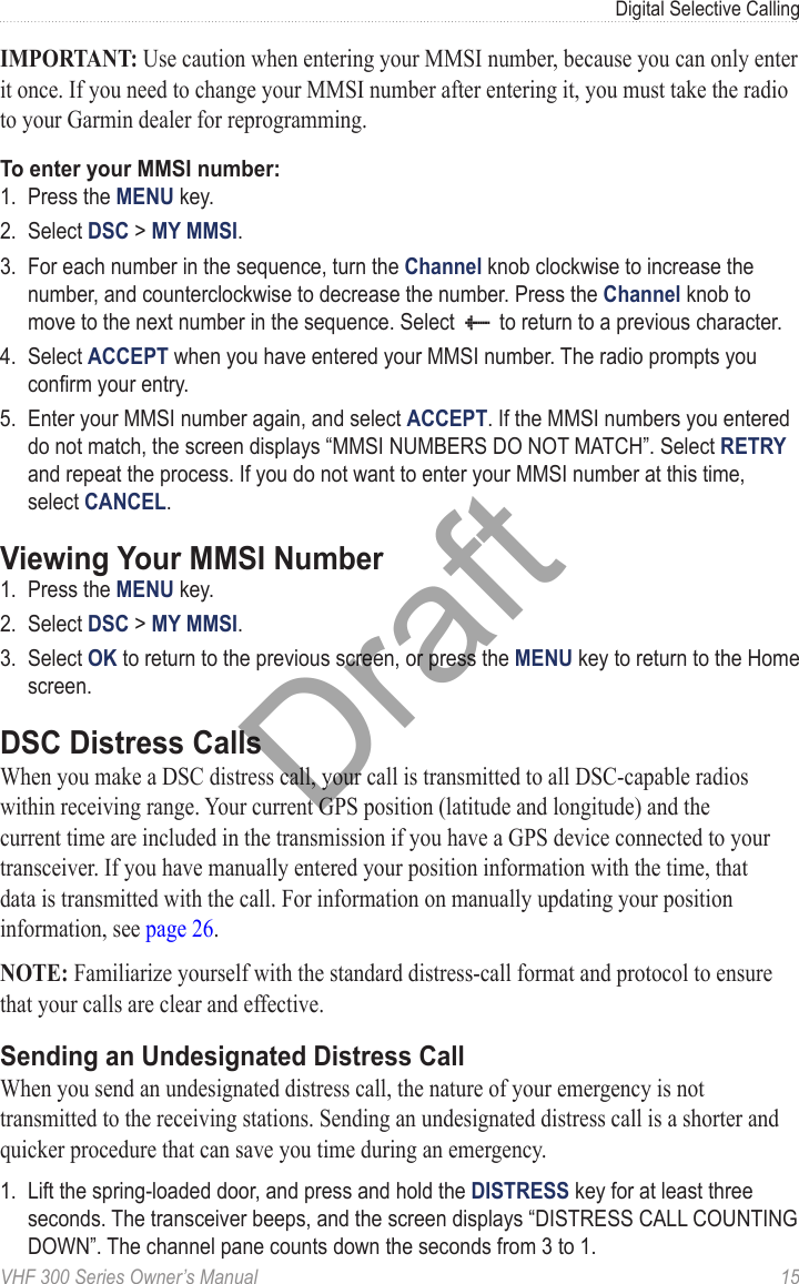 VHF 300 Series Owner’s Manual  15Digital Selective CallingIMPORTANT: Use caution when entering your MMSI number, because you can only enter it once. If you need to change your MMSI number after entering it, you must take the radio to your Garmin dealer for reprogramming.To enter your MMSI number:1.  Press the MENU key.2.  Select DSC &gt; MY MMSI.3.  For each number in the sequence, turn the Channel knob clockwise to increase the number, and counterclockwise to decrease the number. Press the Channel knob to move to the next number in the sequence. Select ab to return to a previous character.4.  Select ACCEPT when you have entered your MMSI number. The radio prompts you conrm your entry.5.  Enter your MMSI number again, and select ACCEPT. If the MMSI numbers you entered do not match, the screen displays “MMSI NUMBERS DO NOT MATCH”. Select RETRY and repeat the process. If you do not want to enter your MMSI number at this time, select CANCEL.Viewing Your MMSI Number1.  Press the MENU key.2.  Select DSC &gt; MY MMSI.3.  Select OK to return to the previous screen, or press the MENU key to return to the Home screen.DSC Distress CallsWhen you make a DSC distress call, your call is transmitted to all DSC-capable radios within receiving range. Your current GPS position (latitude and longitude) and the current time are included in the transmission if you have a GPS device connected to your transceiver. If you have manually entered your position information with the time, that data is transmitted with the call. For information on manually updating your position information, see page 26.NOTE: Familiarize yourself with the standard distress-call format and protocol to ensure that your calls are clear and effective.Sending an Undesignated Distress CallWhen you send an undesignated distress call, the nature of your emergency is not transmitted to the receiving stations. Sending an undesignated distress call is a shorter and quicker procedure that can save you time during an emergency.1.  Lift the spring-loaded door, and press and hold the DISTRESS key for at least three seconds. The transceiver beeps, and the screen displays “DISTRESS CALL COUNTING DOWN”. The channel pane counts down the seconds from 3 to 1.Draft