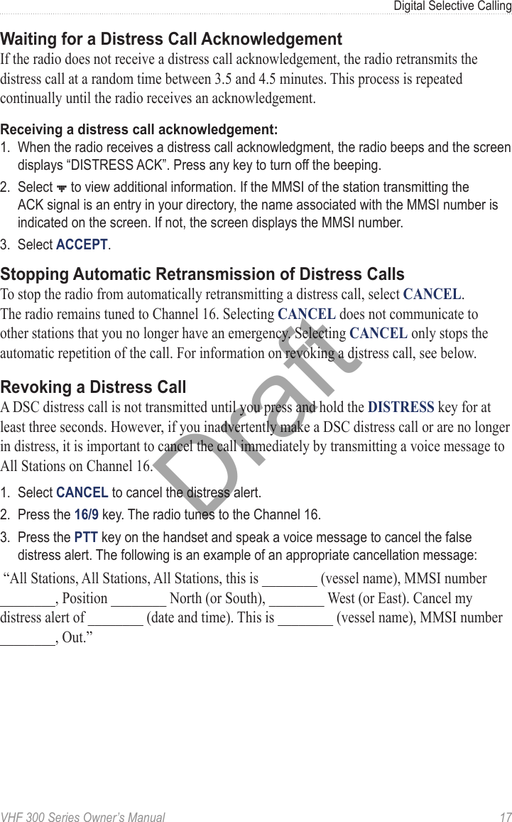 VHF 300 Series Owner’s Manual  17Digital Selective CallingWaiting for a Distress Call AcknowledgementIf the radio does not receive a distress call acknowledgement, the radio retransmits the distress call at a random time between 3.5 and 4.5 minutes. This process is repeated continually until the radio receives an acknowledgement.Receiving a distress call acknowledgement:1.  When the radio receives a distress call acknowledgment, the radio beeps and the screen displays “DISTRESS ACK”. Press any key to turn off the beeping.2.  Select ] to view additional information. If the MMSI of the station transmitting the ACK signal is an entry in your directory, the name associated with the MMSI number is indicated on the screen. If not, the screen displays the MMSI number.3.  Select ACCEPT.Stopping Automatic Retransmission of Distress CallsTo stop the radio from automatically retransmitting a distress call, select CANCEL. The radio remains tuned to Channel 16. Selecting CANCEL does not communicate to other stations that you no longer have an emergency. Selecting CANCEL only stops the automatic repetition of the call. For information on revoking a distress call, see below.Revoking a Distress CallA DSC distress call is not transmitted until you press and hold the DISTRESS key for at least three seconds. However, if you inadvertently make a DSC distress call or are no longer in distress, it is important to cancel the call immediately by transmitting a voice message to All Stations on Channel 16.1.  Select CANCEL to cancel the distress alert.2.  Press the 16/9 key. The radio tunes to the Channel 16.3.  Press the PTT key on the handset and speak a voice message to cancel the false distress alert. The following is an example of an appropriate cancellation message: “All Stations, All Stations, All Stations, this is ________ (vessel name), MMSI number ________, Position ________ North (or South), ________ West (or East). Cancel my distress alert of ________ (date and time). This is ________ (vessel name), MMSI number ________, Out.”Draft