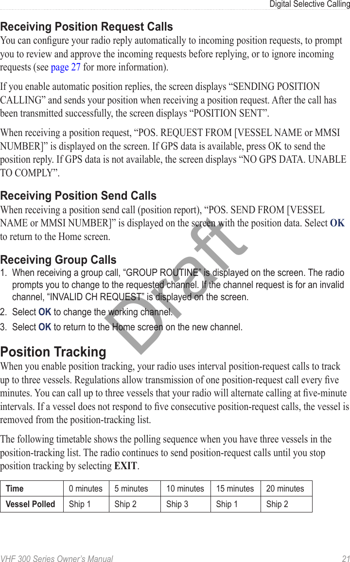 VHF 300 Series Owner’s Manual  21Digital Selective CallingReceiving Position Request CallsYou can congure your radio reply automatically to incoming position requests, to prompt you to review and approve the incoming requests before replying, or to ignore incoming requests (see page 27 for more information).If you enable automatic position replies, the screen displays “SENDING POSITION CALLING” and sends your position when receiving a position request. After the call has been transmitted successfully, the screen displays “POSITION SENT”.When receiving a position request, “POS. REQUEST FROM [VESSEL NAME or MMSI NUMBER]” is displayed on the screen. If GPS data is available, press OK to send the position reply. If GPS data is not available, the screen displays “NO GPS DATA. UNABLE TO COMPLY”.Receiving Position Send CallsWhen receiving a position send call (position report), “POS. SEND FROM [VESSEL NAME or MMSI NUMBER]” is displayed on the screen with the position data. Select OK to return to the Home screen.Receiving Group Calls1.  When receiving a group call, “GROUP ROUTINE” is displayed on the screen. The radio prompts you to change to the requested channel. If the channel request is for an invalid channel, “INVALID CH REQUEST” is displayed on the screen.2.  Select OK to change the working channel.3.  Select OK to return to the Home screen on the new channel.Position TrackingWhen you enable position tracking, your radio uses interval position-request calls to track up to three vessels. Regulations allow transmission of one position-request call every ve minutes. You can call up to three vessels that your radio will alternate calling at ve-minute intervals. If a vessel does not respond to ve consecutive position-request calls, the vessel is removed from the position-tracking list.The following timetable shows the polling sequence when you have three vessels in the position-tracking list. The radio continues to send position-request calls until you stop position tracking by selecting EXIT.Time 0 minutes 5 minutes 10 minutes 15 minutes 20 minutesVessel Polled Ship 1 Ship 2 Ship 3 Ship 1 Ship 2Draft