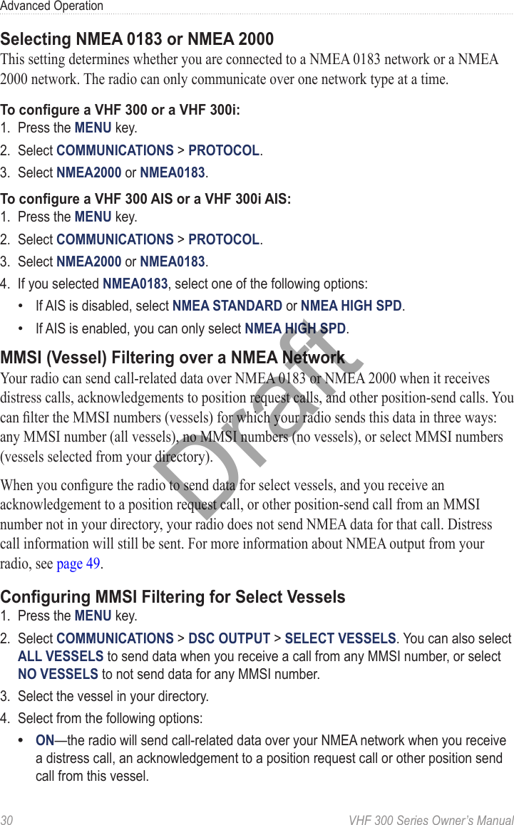 30  VHF 300 Series Owner’s ManualAdvanced OperationSelecting NMEA 0183 or NMEA 2000This setting determines whether you are connected to a NMEA 0183 network or a NMEA 2000 network. The radio can only communicate over one network type at a time.To congure a VHF 300 or a VHF 300i:1.  Press the MENU key.2.  Select COMMUNICATIONS &gt; PROTOCOL.3.  Select NMEA2000 or NMEA0183.To congure a VHF 300 AIS or a VHF 300i AIS:1.  Press the MENU key.2.  Select COMMUNICATIONS &gt; PROTOCOL.3.  Select NMEA2000 or NMEA0183.4.  If you selected NMEA0183, select one of the following options:If AIS is disabled, select NMEA STANDARD or NMEA HIGH SPD.If AIS is enabled, you can only select NMEA HIGH SPD.MMSI (Vessel) Filtering over a NMEA NetworkYour radio can send call-related data over NMEA 0183 or NMEA 2000 when it receives distress calls, acknowledgements to position request calls, and other position-send calls. You can lter the MMSI numbers (vessels) for which your radio sends this data in three ways: any MMSI number (all vessels), no MMSI numbers (no vessels), or select MMSI numbers (vessels selected from your directory).When you congure the radio to send data for select vessels, and you receive an acknowledgement to a position request call, or other position-send call from an MMSI number not in your directory, your radio does not send NMEA data for that call. Distress call information will still be sent. For more information about NMEA output from your radio, see page 49.Conguring MMSI Filtering for Select Vessels1.  Press the MENU key.2.  Select COMMUNICATIONS &gt; DSC OUTPUT &gt; SELECT VESSELS. You can also select ALL VESSELS to send data when you receive a call from any MMSI number, or select NO VESSELS to not send data for any MMSI number.3.  Select the vessel in your directory.4.  Select from the following options:ON—the radio will send call-related data over your NMEA network when you receive a distress call, an acknowledgement to a position request call or other position send call from this vessel.•••Draft