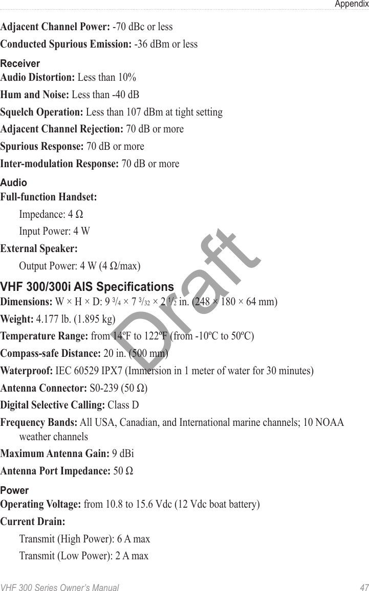 VHF 300 Series Owner’s Manual  47AppendixAdjacent Channel Power: -70 dBc or lessConducted Spurious Emission: -36 dBm or lessReceiverAudio Distortion: Less than 10%Hum and Noise: Less than -40 dBSquelch Operation: Less than 107 dBm at tight settingAdjacent Channel Rejection: 70 dB or moreSpurious Response: 70 dB or moreInter-modulation Response: 70 dB or moreAudioFull-function Handset:  Impedance: 4 Ω  Input Power: 4 WExternal Speaker:  Output Power: 4 W (4 Ω/max)VHF 300/300i AIS SpecicationsDimensions: W × H × D: 9 3/4 × 7 3/32 × 2 1/2 in. (248 × 180 × 64 mm)Weight: 4.177 lb. (1.895 kg)Temperature Range: from 14ºF to 122ºF (from -10ºC to 50ºC)Compass-safe Distance: 20 in. (500 mm)Waterproof: IEC 60529 IPX7 (Immersion in 1 meter of water for 30 minutes)Antenna Connector: S0-239 (50 Ω)Digital Selective Calling: Class DFrequency Bands: All USA, Canadian, and International marine channels; 10 NOAA weather channelsMaximum Antenna Gain: 9 dBiAntenna Port Impedance: 50 ΩPowerOperating Voltage: from 10.8 to 15.6 Vdc (12 Vdc boat battery)Current Drain:  Transmit (High Power): 6 A max  Transmit (Low Power): 2 A maxDraft