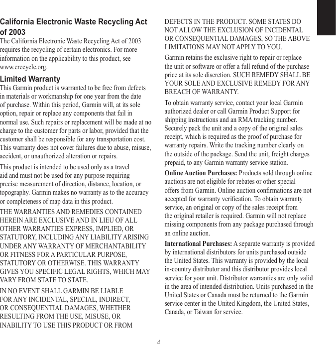 4California Electronic Waste Recycling Act of 2003The California Electronic Waste Recycling Act of 2003 requires the recycling of certain electronics. For more information on the applicability to this product, see www.erecycle.org.Limited WarrantyThis Garmin product is warranted to be free from defects in materials or workmanship for one year from the date of purchase. Within this period, Garmin will, at its sole option, repair or replace any components that fail in normal use. Such repairs or replacement will be made at no charge to the customer for parts or labor, provided that the customer shall be responsible for any transportation cost. This warranty does not cover failures due to abuse, misuse, accident, or unauthorized alteration or repairs.This product is intended to be used only as a travel aid and must not be used for any purpose requiring precise measurement of direction, distance, location, or topography. Garmin makes no warranty as to the accuracy or completeness of map data in this product.THE WARRANTIES AND REMEDIES CONTAINED HEREIN ARE EXCLUSIVE AND IN LIEU OF ALL OTHER WARRANTIES EXPRESS, IMPLIED, OR STATUTORY, INCLUDING ANY LIABILITY ARISING UNDER ANY WARRANTY OF MERCHANTABILITY OR FITNESS FOR A PARTICULAR PURPOSE, STATUTORY OR OTHERWISE. THIS WARRANTY GIVES YOU SPECIFIC LEGAL RIGHTS, WHICH MAY VARY FROM STATE TO STATE.IN NO EVENT SHALL GARMIN BE LIABLE FOR ANY INCIDENTAL, SPECIAL, INDIRECT, OR CONSEQUENTIAL DAMAGES, WHETHER RESULTING FROM THE USE, MISUSE, OR INABILITY TO USE THIS PRODUCT OR FROM DEFECTS IN THE PRODUCT. SOME STATES DO NOT ALLOW THE EXCLUSION OF INCIDENTAL OR CONSEQUENTIAL DAMAGES, SO THE ABOVE LIMITATIONS MAY NOT APPLY TO YOU.Garmin retains the exclusive right to repair or replace the unit or software or offer a full refund of the purchase price at its sole discretion. SUCH REMEDY SHALL BE YOUR SOLE AND EXCLUSIVE REMEDY FOR ANY BREACH OF WARRANTY.To obtain warranty service, contact your local Garmin authorized dealer or call Garmin Product Support for shipping instructions and an RMA tracking number. Securely pack the unit and a copy of the original sales receipt, which is required as the proof of purchase for warranty repairs. Write the tracking number clearly on the outside of the package. Send the unit, freight charges prepaid, to any Garmin warranty service station. Online Auction Purchases: Products sold through online auctions are not eligible for rebates or other special offers from Garmin. Online auction conrmations are not accepted for warranty verication. To obtain warranty service, an original or copy of the sales receipt from the original retailer is required. Garmin will not replace missing components from any package purchased through an online auction.International Purchases: A separate warranty is provided by international distributors for units purchased outside the United States. This warranty is provided by the local in-country distributor and this distributor provides local service for your unit. Distributor warranties are only valid in the area of intended distribution. Units purchased in the United States or Canada must be returned to the Garmin service center in the United Kingdom, the United States, Canada, or Taiwan for service.