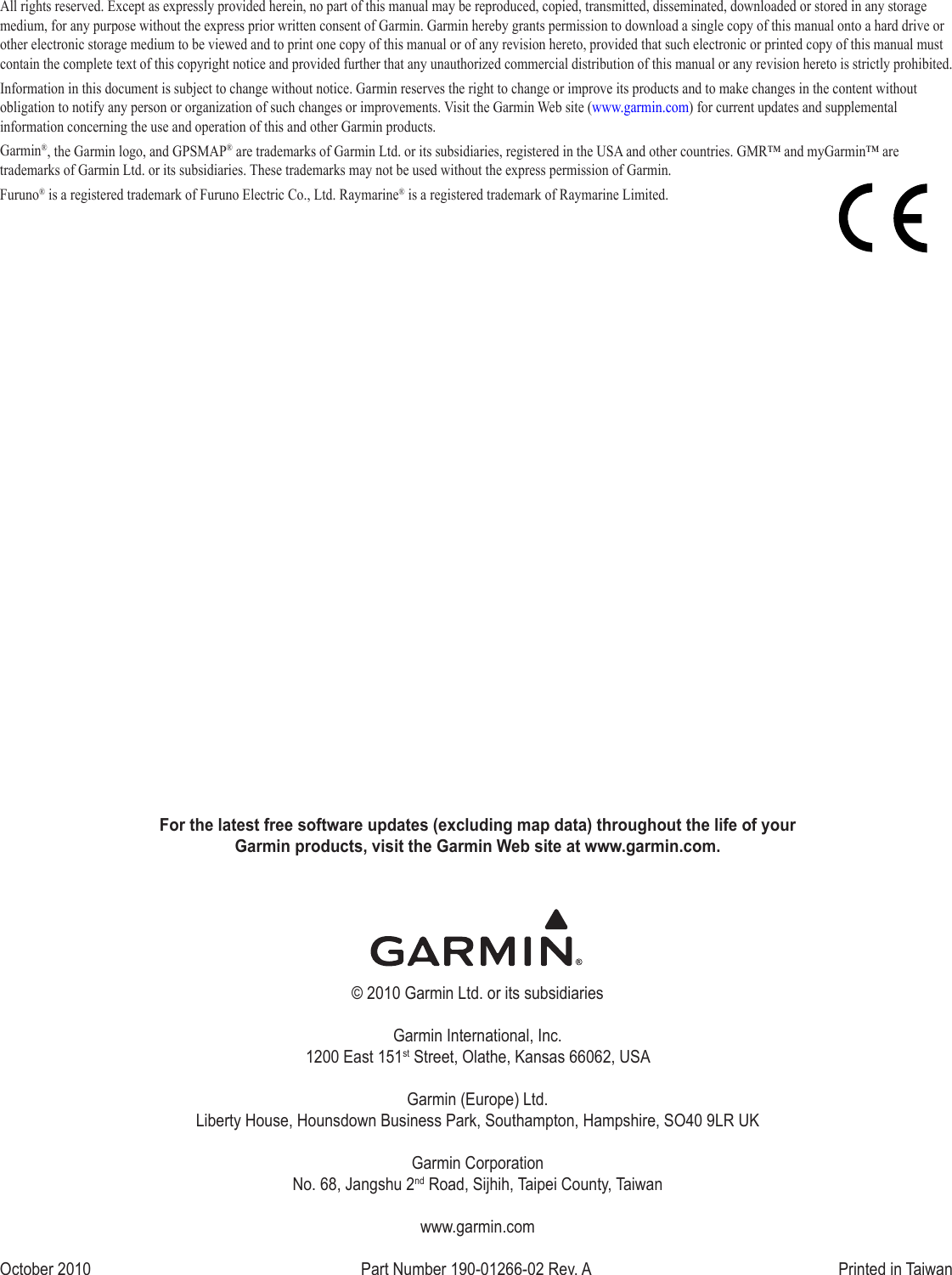 For the latest free software updates (excluding map data) throughout the life of your  Garmin products, visit the Garmin Web site at www.garmin.com.© 2010 Garmin Ltd. or its subsidiariesGarmin International, Inc. 1200 East 151st Street, Olathe, Kansas 66062, USAGarmin (Europe) Ltd. Liberty House, Hounsdown Business Park, Southampton, Hampshire, SO40 9LR UKGarmin Corporation No. 68, Jangshu 2nd Road, Sijhih, Taipei County, Taiwanwww.garmin.comOctober 2010  Part Number 190-01266-02 Rev. A  Printed in TaiwanAll rights reserved. Except as expressly provided herein, no part of this manual may be reproduced, copied, transmitted, disseminated, downloaded or stored in any storage medium, for any purpose without the express prior written consent of Garmin. Garmin hereby grants permission to download a single copy of this manual onto a hard drive or other electronic storage medium to be viewed and to print one copy of this manual or of any revision hereto, provided that such electronic or printed copy of this manual must contain the complete text of this copyright notice and provided further that any unauthorized commercial distribution of this manual or any revision hereto is strictly prohibited.Information in this document is subject to change without notice. Garmin reserves the right to change or improve its products and to make changes in the content without obligation to notify any person or organization of such changes or improvements. Visit the Garmin Web site (www.garmin.com) for current updates and supplemental information concerning the use and operation of this and other Garmin products.Garmin®, the Garmin logo, and GPSMAP® are trademarks of Garmin Ltd. or its subsidiaries, registered in the USA and other countries. GMR™ and myGarmin™ are trademarks of Garmin Ltd. or its subsidiaries. These trademarks may not be used without the express permission of Garmin.Furuno® is a registered trademark of Furuno Electric Co., Ltd. Raymarine® is a registered trademark of Raymarine Limited.