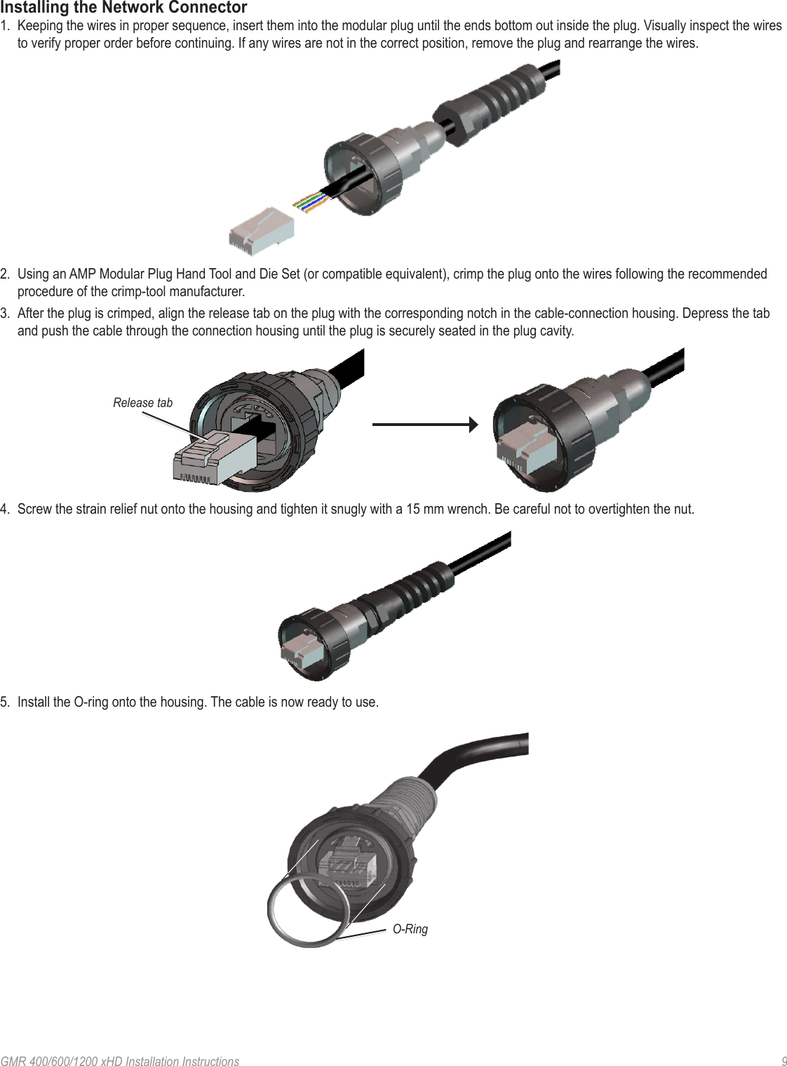 GMR 400/600/1200 xHD Installation Instructions   9Installing the Network Connector1.  Keeping the wires in proper sequence, insert them into the modular plug until the ends bottom out inside the plug. Visually inspect the wires to verify proper order before continuing. If any wires are not in the correct position, remove the plug and rearrange the wires.2.  Using an AMP Modular Plug Hand Tool and Die Set (or compatible equivalent), crimp the plug onto the wires following the recommended procedure of the crimp-tool manufacturer.3.  After the plug is crimped, align the release tab on the plug with the corresponding notch in the cable-connection housing. Depress the tab and push the cable through the connection housing until the plug is securely seated in the plug cavity.Release tab4.  Screw the strain relief nut onto the housing and tighten it snugly with a 15 mm wrench. Be careful not to overtighten the nut.5.  Install the O-ring onto the housing. The cable is now ready to use.O-Ring