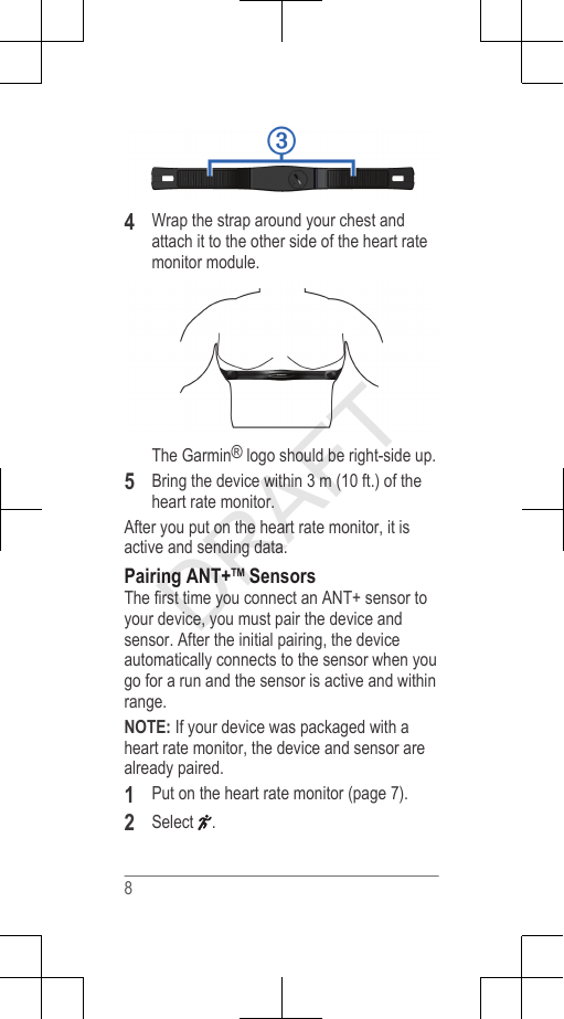 4Wrap the strap around your chest andattach it to the other side of the heart ratemonitor module.The Garmin® logo should be right-side up.5Bring the device within 3 m (10 ft.) of theheart rate monitor.After you put on the heart rate monitor, it isactive and sending data.Pairing ANT+™ SensorsThe first time you connect an ANT+ sensor toyour device, you must pair the device andsensor. After the initial pairing, the deviceautomatically connects to the sensor when yougo for a run and the sensor is active and withinrange.NOTE: If your device was packaged with aheart rate monitor, the device and sensor arealready paired.1Put on the heart rate monitor (page 7).2Select  .8DRAFT