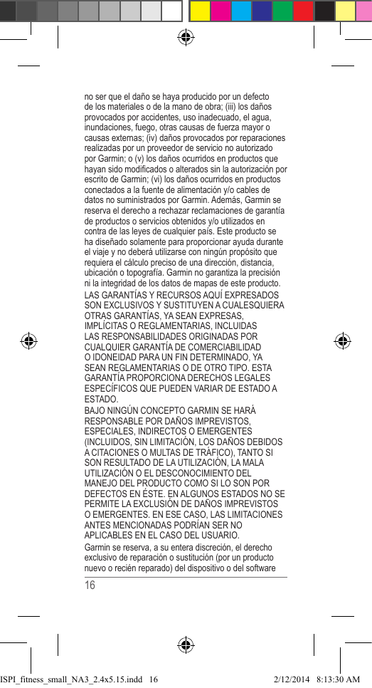 16 no ser que el daño se haya producido por un defecto de los materiales o de la mano de obra; (iii) los daños provocados por accidentes, uso inadecuado, el agua, inundaciones, fuego, otras causas de fuerza mayor o causas externas; (iv) daños provocados por reparaciones realizadas por un proveedor de servicio no autorizado por Garmin; o (v) los daños ocurridos en productos que hayan sido modicados o alterados sin la autorización por escrito de Garmin; (vi) los daños ocurridos en productos conectados a la fuente de alimentación y/o cables de datos no suministrados por Garmin. Además, Garmin se reserva el derecho a rechazar reclamaciones de garantía de productos o servicios obtenidos y/o utilizados en contra de las leyes de cualquier país. Este producto se ha diseñado solamente para proporcionar ayuda durante el viaje y no deberá utilizarse con ningún propósito que requiera el cálculo preciso de una dirección, distancia, ubicación o topografía. Garmin no garantiza la precisión ni la integridad de los datos de mapas de este producto.LAS GARANTÍAS Y RECURSOS AQUÍ EXPRESADOS SON EXCLUSIVOS Y SUSTITUYEN A CUALESQUIERA OTRAS GARANTÍAS, YA SEAN EXPRESAS, IMPLÍCITAS O REGLAMENTARIAS, INCLUIDAS LAS RESPONSABILIDADES ORIGINADAS POR CUALQUIER GARANTÍA DE COMERCIABILIDAD O IDONEIDAD PARA UN FIN DETERMINADO, YA SEAN REGLAMENTARIAS O DE OTRO TIPO. ESTA GARANTÍA PROPORCIONA DERECHOS LEGALES ESPECÍFICOS QUE PUEDEN VARIAR DE ESTADO A ESTADO.BAJO NINGÚN CONCEPTO GARMIN SE HARÁ RESPONSABLE POR DAÑOS IMPREVISTOS, ESPECIALES, INDIRECTOS O EMERGENTES (INCLUIDOS, SIN LIMITACIÓN, LOS DAÑOS DEBIDOS A CITACIONES O MULTAS DE TRÁFICO), TANTO SI SON RESULTADO DE LA UTILIZACIÓN, LA MALA UTILIZACIÓN O EL DESCONOCIMIENTO DEL MANEJO DEL PRODUCTO COMO SI LO SON POR DEFECTOS EN ÉSTE. EN ALGUNOS ESTADOS NO SE PERMITE LA EXCLUSIÓN DE DAÑOS IMPREVISTOS O EMERGENTES. EN ESE CASO, LAS LIMITACIONES ANTES MENCIONADAS PODRÍAN SER NO APLICABLES EN EL CASO DEL USUARIO.Garmin se reserva, a su entera discreción, el derecho exclusivo de reparación o sustitución (por un producto nuevo o recién reparado) del dispositivo o del software ISPI_fitness_small_NA3_2.4x5.15.indd   162/12/2014   8:13:30 AM