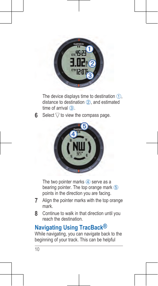 The device displays time to destination ,distance to destination , and estimatedtime of arrival .6Select   to view the compass page.The two pointer marks  serve as abearing pointer. The top orange mark points in the direction you are facing.7Align the pointer marks with the top orangemark.8Continue to walk in that direction until youreach the destination.Navigating Using TracBack®While navigating, you can navigate back to thebeginning of your track. This can be helpful10