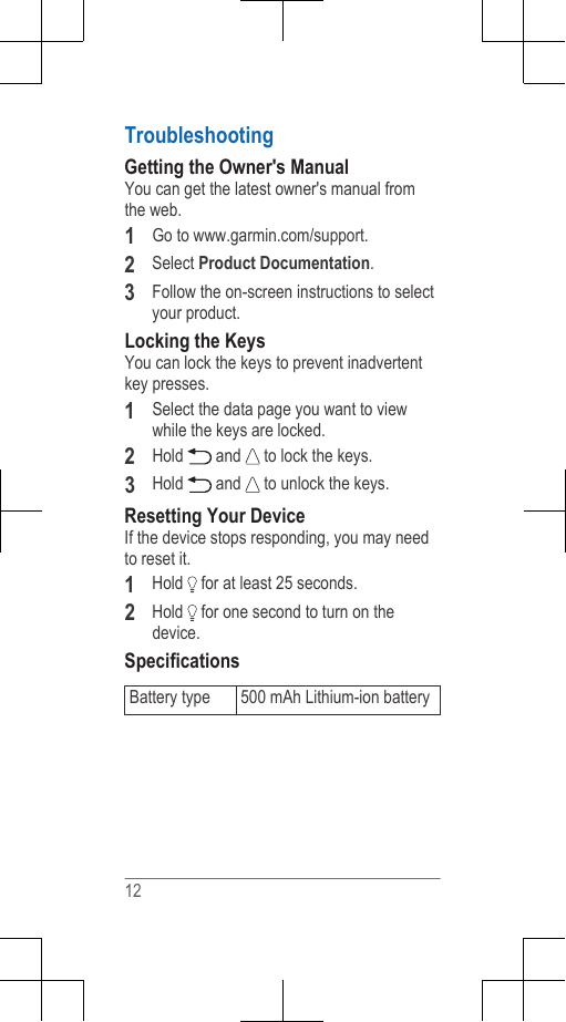 TroubleshootingGetting the Owner&apos;s ManualYou can get the latest owner&apos;s manual fromthe web.1Go to www.garmin.com/support.2Select Product Documentation.3Follow the on-screen instructions to selectyour product.Locking the KeysYou can lock the keys to prevent inadvertentkey presses.1Select the data page you want to viewwhile the keys are locked.2Hold   and   to lock the keys.3Hold   and   to unlock the keys.Resetting Your DeviceIf the device stops responding, you may needto reset it.1Hold   for at least 25 seconds.2Hold   for one second to turn on thedevice.SpecificationsBattery type 500 mAh Lithium-ion battery12