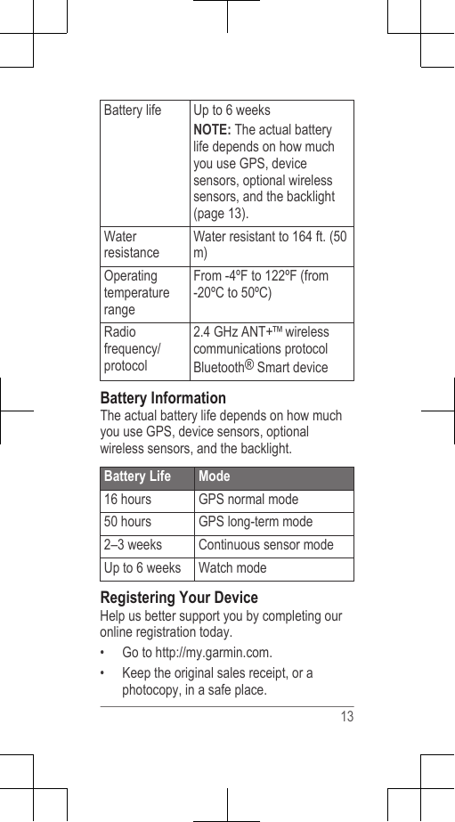 Battery life Up to 6 weeksNOTE: The actual batterylife depends on how muchyou use GPS, devicesensors, optional wirelesssensors, and the backlight(page 13).WaterresistanceWater resistant to 164 ft. (50m)OperatingtemperaturerangeFrom -4ºF to 122ºF (from-20ºC to 50ºC)Radiofrequency/protocol2.4 GHz ANT+™ wirelesscommunications protocolBluetooth® Smart deviceBattery InformationThe actual battery life depends on how muchyou use GPS, device sensors, optionalwireless sensors, and the backlight.Battery Life Mode16 hours GPS normal mode50 hours GPS long-term mode2–3 weeks Continuous sensor modeUp to 6 weeks Watch modeRegistering Your DeviceHelp us better support you by completing ouronline registration today.•Go to http://my.garmin.com.• Keep the original sales receipt, or aphotocopy, in a safe place.13