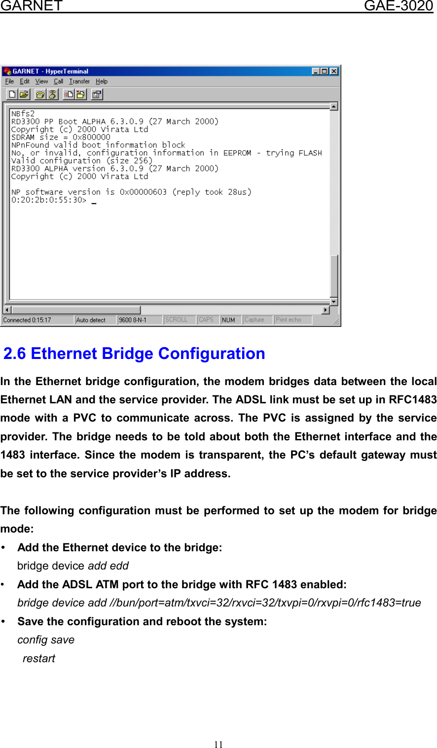  GARNET                                        GAE-3020 11    2.6 Ethernet Bridge Configuration In the Ethernet bridge configuration, the modem bridges data between the local Ethernet LAN and the service provider. The ADSL link must be set up in RFC1483 mode with a PVC to communicate across. The PVC is assigned by the service provider. The bridge needs to be told about both the Ethernet interface and the 1483 interface. Since the modem is transparent, the PC’s default gateway must be set to the service provider’s IP address.  The following configuration must be performed to set up the modem for bridge mode: ••••  Add the Ethernet device to the bridge:    bridge device add edd •  Add the ADSL ATM port to the bridge with RFC 1483 enabled:    bridge device add //bun/port=atm/txvci=32/rxvci=32/txvpi=0/rxvpi=0/rfc1483=true ••••  Save the configuration and reboot the system:    config save restart   