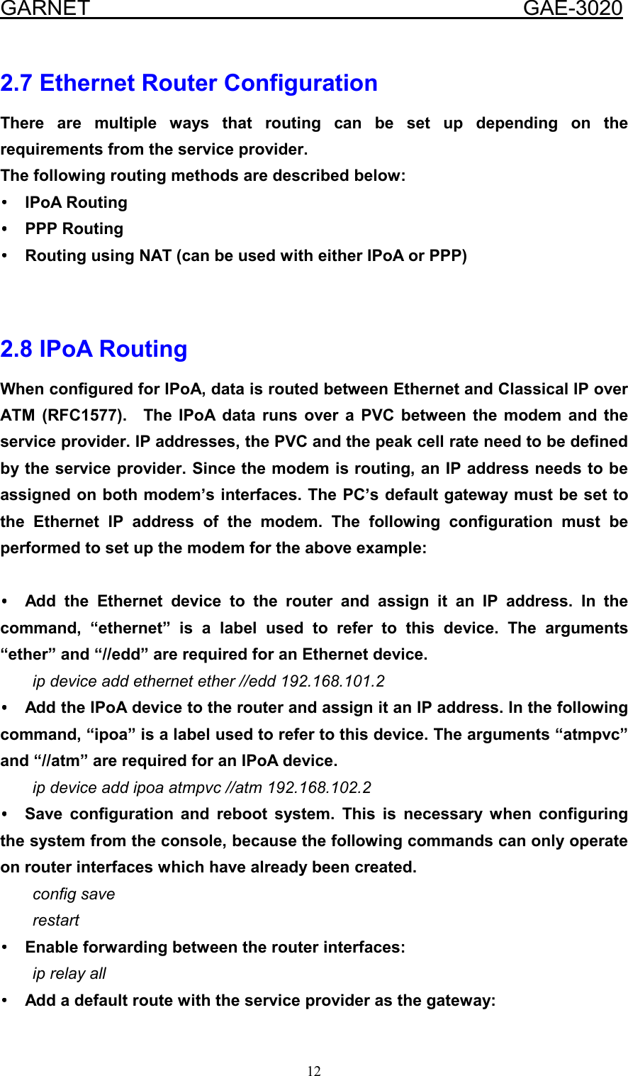  GARNET                                        GAE-3020 12 2.7 Ethernet Router Configuration There are multiple ways that routing can be set up depending on the requirements from the service provider. The following routing methods are described below:   •••• IPoA Routing •••• PPP Routing ••••  Routing using NAT (can be used with either IPoA or PPP)   2.8 IPoA Routing When configured for IPoA, data is routed between Ethernet and Classical IP over ATM (RFC1577).  The IPoA data runs over a PVC between the modem and the service provider. IP addresses, the PVC and the peak cell rate need to be defined by the service provider. Since the modem is routing, an IP address needs to be assigned on both modem’s interfaces. The PC’s default gateway must be set to the Ethernet IP address of the modem. The following configuration must be performed to set up the modem for the above example:  •••• Add the Ethernet device to the router and assign it an IP address. In the command, “ethernet” is a label used to refer to this device. The arguments “ether” and “//edd” are required for an Ethernet device. ip device add ethernet ether //edd 192.168.101.2 ••••  Add the IPoA device to the router and assign it an IP address. In the following command, “ipoa” is a label used to refer to this device. The arguments “atmpvc” and “//atm” are required for an IPoA device. ip device add ipoa atmpvc //atm 192.168.102.2 •••• Save configuration and reboot system. This is necessary when configuring the system from the console, because the following commands can only operate on router interfaces which have already been created. config save restart ••••  Enable forwarding between the router interfaces: ip relay all ••••  Add a default route with the service provider as the gateway: 