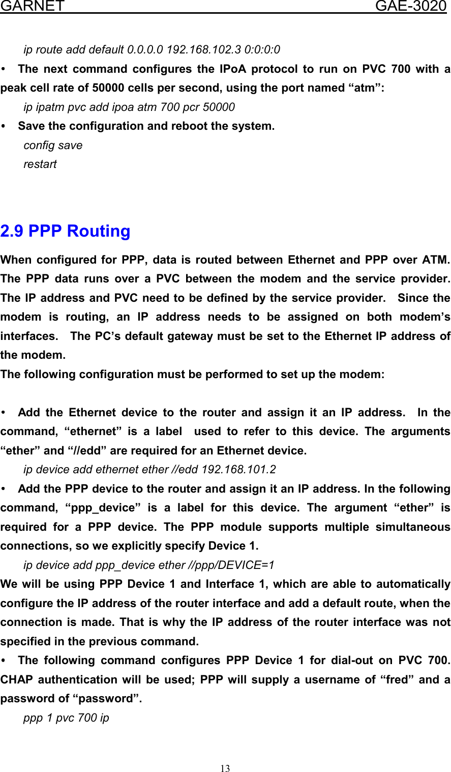  GARNET                                        GAE-3020 13 ip route add default 0.0.0.0 192.168.102.3 0:0:0:0 •••• The next command configures the IPoA protocol to run on PVC 700 with a peak cell rate of 50000 cells per second, using the port named “atm”: ip ipatm pvc add ipoa atm 700 pcr 50000 ••••  Save the configuration and reboot the system. config save restart   2.9 PPP Routing When configured for PPP, data is routed between Ethernet and PPP over ATM.  The PPP data runs over a PVC between the modem and the service provider.  The IP address and PVC need to be defined by the service provider.    Since the modem is routing, an IP address needs to be assigned on both modem’s interfaces.    The PC’s default gateway must be set to the Ethernet IP address of the modem. The following configuration must be performed to set up the modem:  •••• Add the Ethernet device to the router and assign it an IP address.  In the command, “ethernet” is a label  used to refer to this device. The arguments “ether” and “//edd” are required for an Ethernet device. ip device add ethernet ether //edd 192.168.101.2 ••••  Add the PPP device to the router and assign it an IP address. In the following command, “ppp_device” is a label for this device. The argument “ether” is required for a PPP device. The PPP module supports multiple simultaneous connections, so we explicitly specify Device 1. ip device add ppp_device ether //ppp/DEVICE=1 We will be using PPP Device 1 and Interface 1, which are able to automatically configure the IP address of the router interface and add a default route, when the connection is made. That is why the IP address of the router interface was not specified in the previous command. •••• The following command configures PPP Device 1 for dial-out on PVC 700. CHAP authentication will be used; PPP will supply a username of “fred” and a password of “password”. ppp 1 pvc 700 ip 