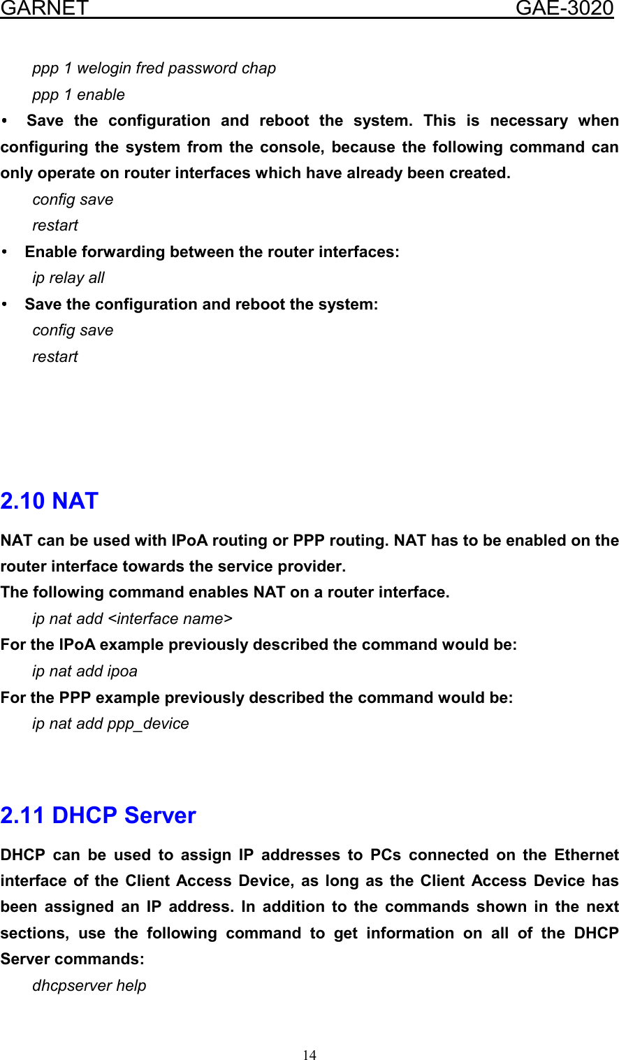  GARNET                                        GAE-3020 14 ppp 1 welogin fred password chap ppp 1 enable •••• Save the configuration and reboot the system. This is necessary when configuring the system from the console, because the following command can only operate on router interfaces which have already been created. config save restart ••••  Enable forwarding between the router interfaces: ip relay all ••••  Save the configuration and reboot the system: config save restart     2.10 NAT NAT can be used with IPoA routing or PPP routing. NAT has to be enabled on the router interface towards the service provider. The following command enables NAT on a router interface. ip nat add &lt;interface name&gt; For the IPoA example previously described the command would be: ip nat add ipoa For the PPP example previously described the command would be: ip nat add ppp_device   2.11 DHCP Server DHCP can be used to assign IP addresses to PCs connected on the Ethernet interface of the Client Access Device, as long as the Client Access Device has been assigned an IP address. In addition to the commands shown in the next sections, use the following command to get information on all of the DHCP Server commands: dhcpserver help 